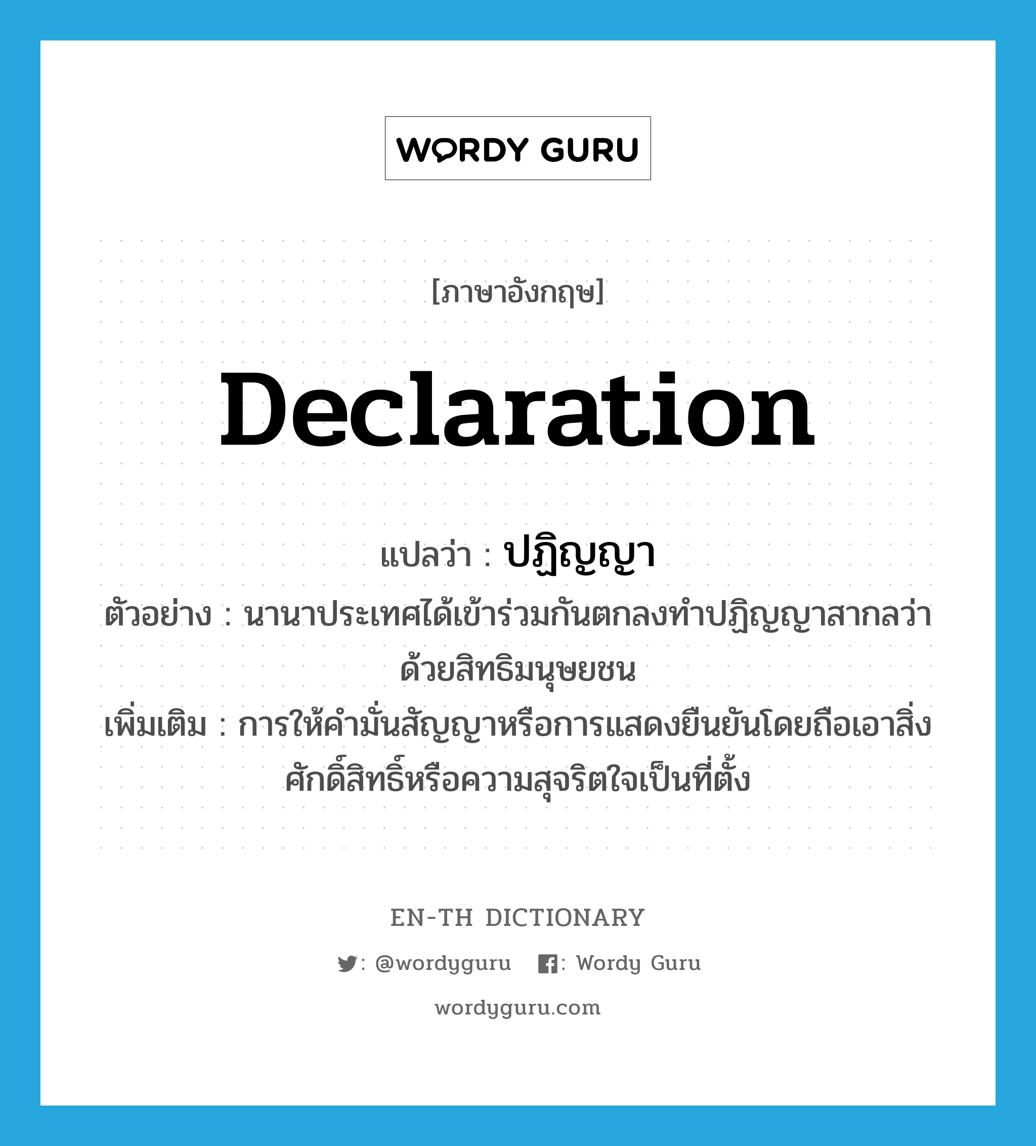 declaration แปลว่า?, คำศัพท์ภาษาอังกฤษ declaration แปลว่า ปฏิญญา ประเภท N ตัวอย่าง นานาประเทศได้เข้าร่วมกันตกลงทำปฏิญญาสากลว่าด้วยสิทธิมนุษยชน เพิ่มเติม การให้คำมั่นสัญญาหรือการแสดงยืนยันโดยถือเอาสิ่งศักดิ์สิทธิ์หรือความสุจริตใจเป็นที่ตั้ง หมวด N