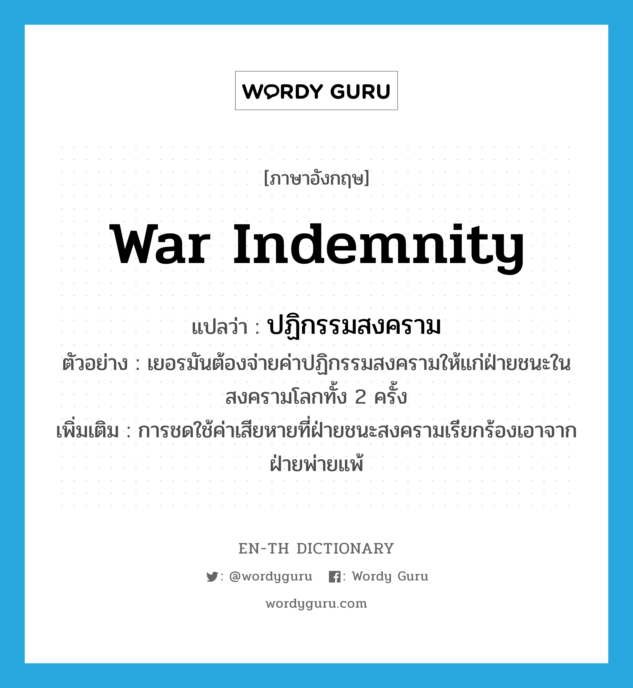 war indemnity แปลว่า?, คำศัพท์ภาษาอังกฤษ war indemnity แปลว่า ปฏิกรรมสงคราม ประเภท N ตัวอย่าง เยอรมันต้องจ่ายค่าปฏิกรรมสงครามให้แก่ฝ่ายชนะในสงครามโลกทั้ง 2 ครั้ง เพิ่มเติม การชดใช้ค่าเสียหายที่ฝ่ายชนะสงครามเรียกร้องเอาจากฝ่ายพ่ายแพ้ หมวด N
