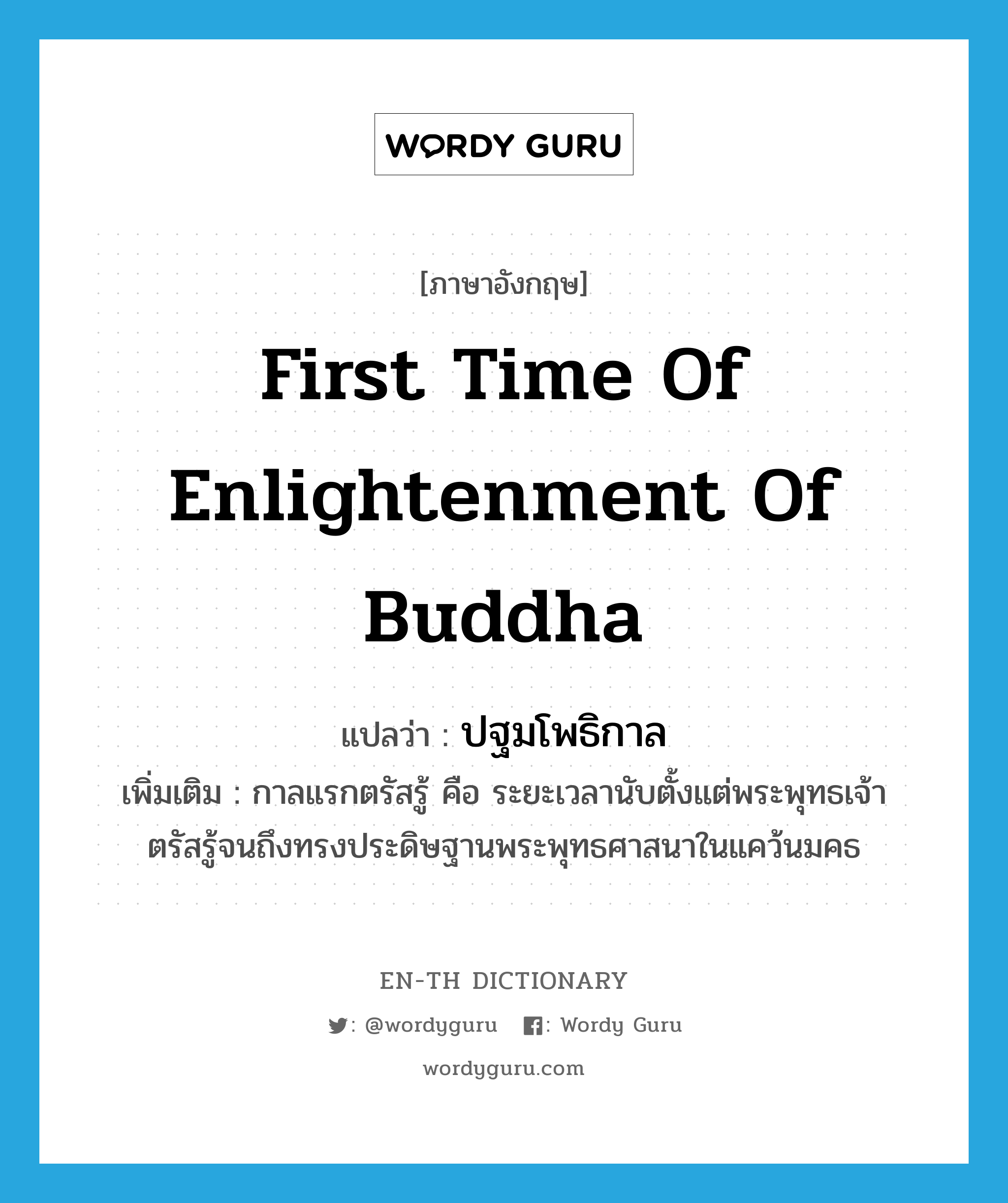 first time of enlightenment of Buddha แปลว่า?, คำศัพท์ภาษาอังกฤษ first time of enlightenment of Buddha แปลว่า ปฐมโพธิกาล ประเภท N เพิ่มเติม กาลแรกตรัสรู้ คือ ระยะเวลานับตั้งแต่พระพุทธเจ้าตรัสรู้จนถึงทรงประดิษฐานพระพุทธศาสนาในแคว้นมคธ หมวด N