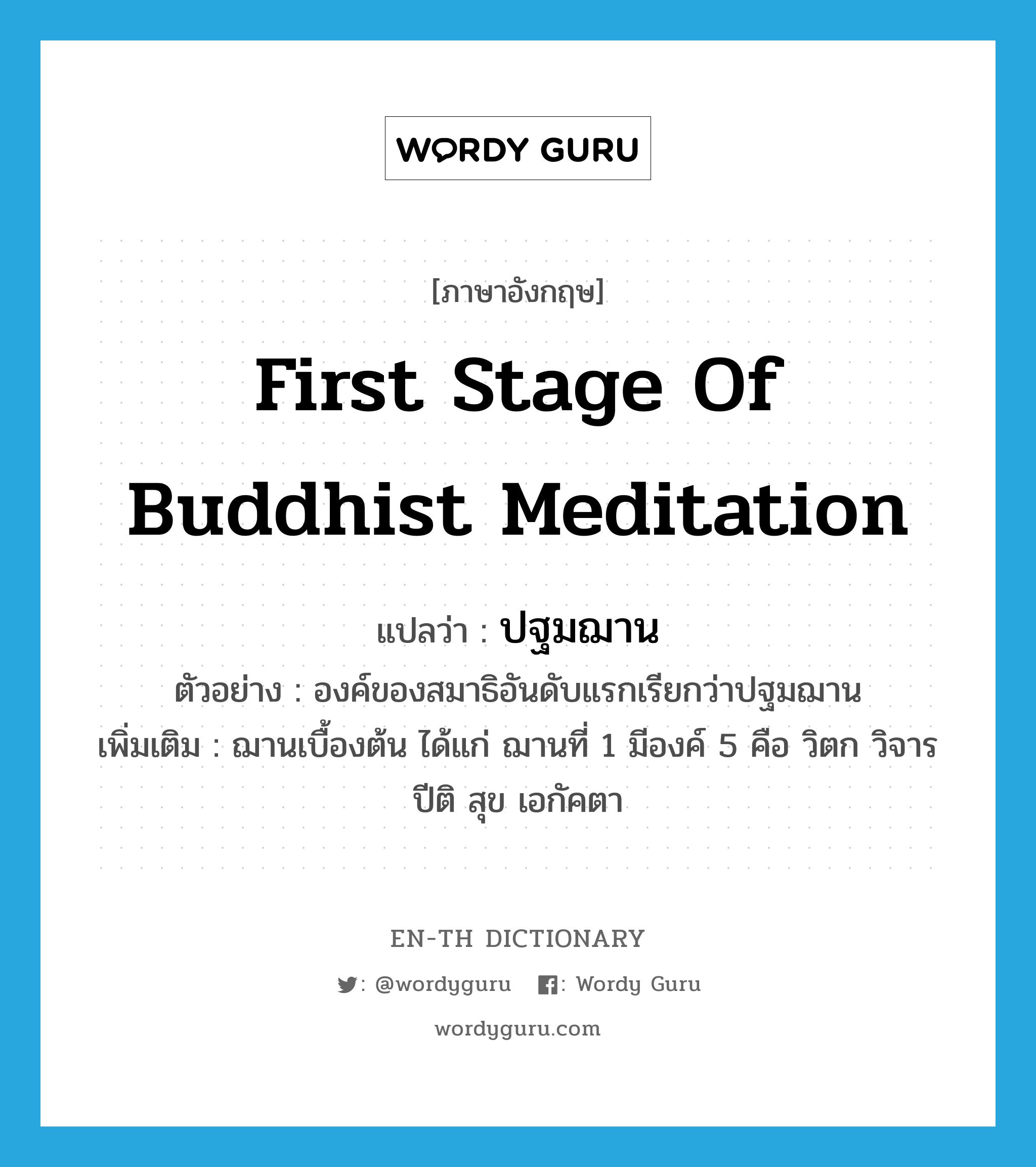 first stage of Buddhist meditation แปลว่า?, คำศัพท์ภาษาอังกฤษ first stage of Buddhist meditation แปลว่า ปฐมฌาน ประเภท N ตัวอย่าง องค์ของสมาธิอันดับแรกเรียกว่าปฐมฌาน เพิ่มเติม ฌานเบื้องต้น ได้แก่ ฌานที่ 1 มีองค์ 5 คือ วิตก วิจาร ปีติ สุข เอกัคตา หมวด N