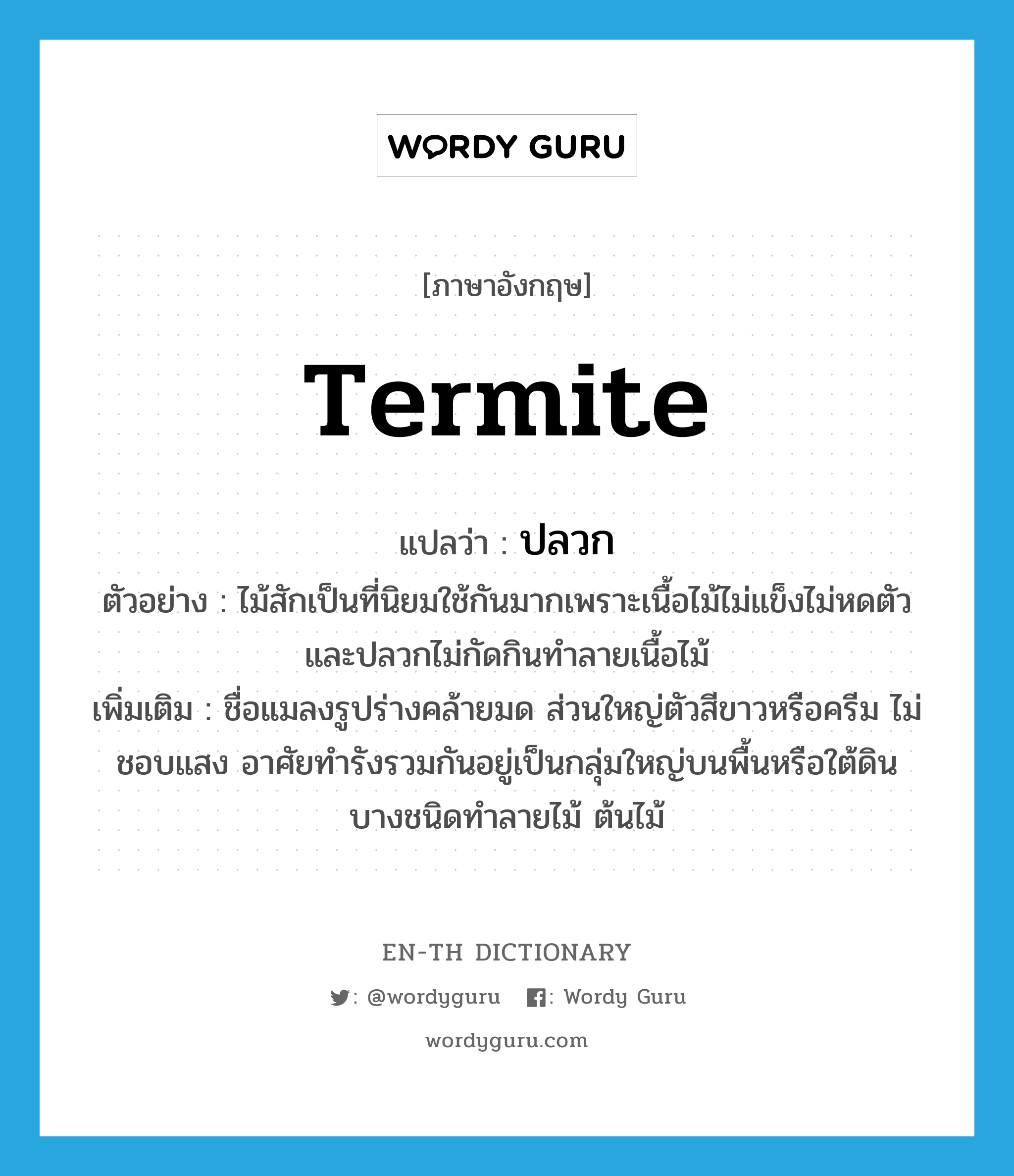 termite แปลว่า?, คำศัพท์ภาษาอังกฤษ termite แปลว่า ปลวก ประเภท N ตัวอย่าง ไม้สักเป็นที่นิยมใช้กันมากเพราะเนื้อไม้ไม่แข็งไม่หดตัวและปลวกไม่กัดกินทำลายเนื้อไม้ เพิ่มเติม ชื่อแมลงรูปร่างคล้ายมด ส่วนใหญ่ตัวสีขาวหรือครีม ไม่ชอบแสง อาศัยทำรังรวมกันอยู่เป็นกลุ่มใหญ่บนพื้นหรือใต้ดิน บางชนิดทำลายไม้ ต้นไม้ หมวด N