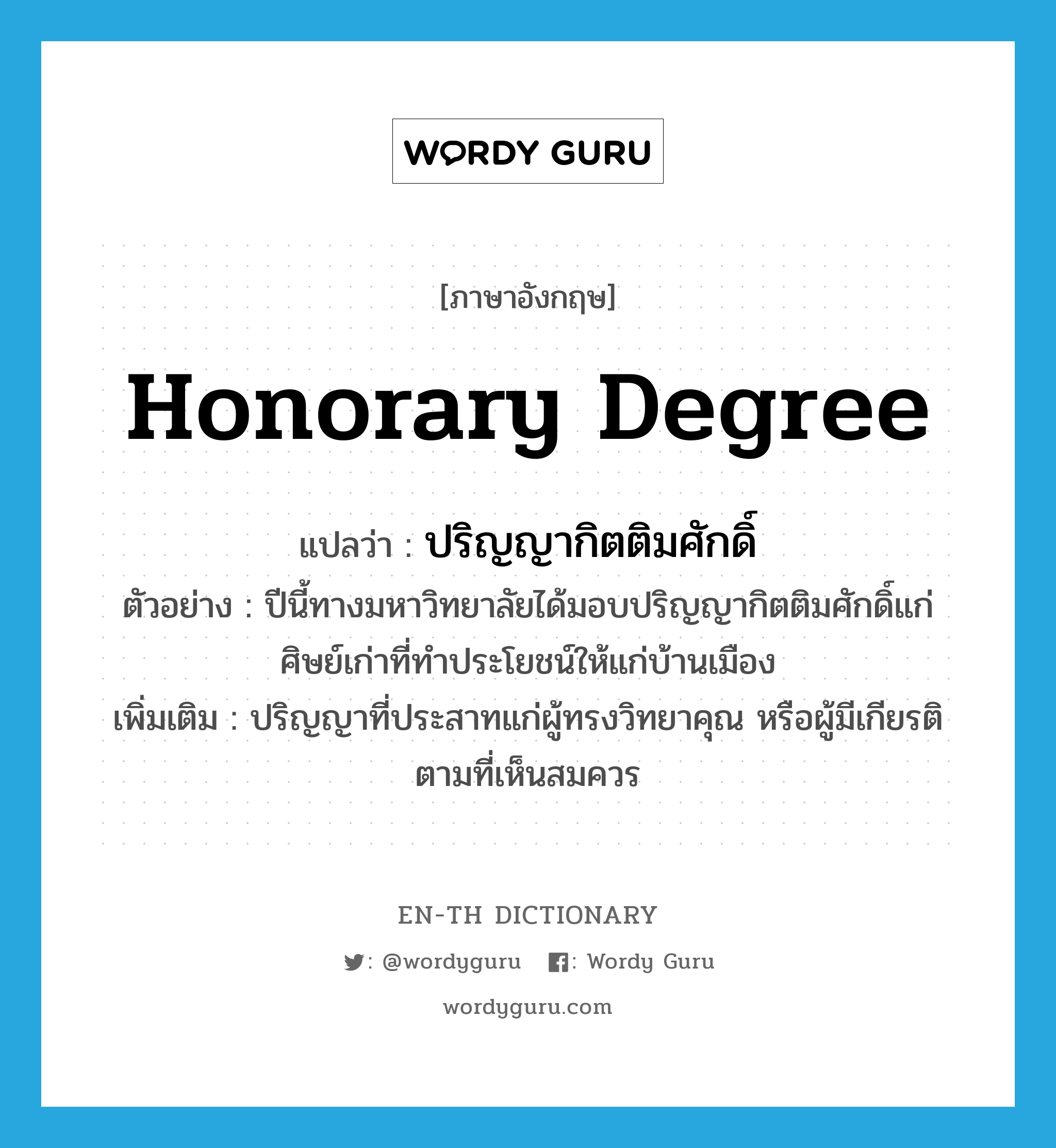 honorary degree แปลว่า?, คำศัพท์ภาษาอังกฤษ honorary degree แปลว่า ปริญญากิตติมศักดิ์ ประเภท N ตัวอย่าง ปีนี้ทางมหาวิทยาลัยได้มอบปริญญากิตติมศักดิ์แก่ศิษย์เก่าที่ทำประโยชน์ให้แก่บ้านเมือง เพิ่มเติม ปริญญาที่ประสาทแก่ผู้ทรงวิทยาคุณ หรือผู้มีเกียรติตามที่เห็นสมควร หมวด N