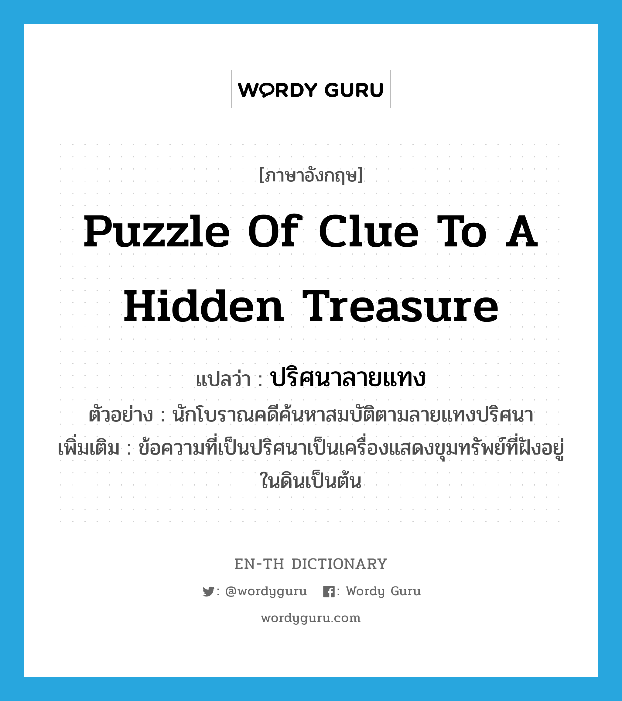 ปริศนาลายแทง ภาษาอังกฤษ?, คำศัพท์ภาษาอังกฤษ ปริศนาลายแทง แปลว่า puzzle of clue to a hidden treasure ประเภท N ตัวอย่าง นักโบราณคดีค้นหาสมบัติตามลายแทงปริศนา เพิ่มเติม ข้อความที่เป็นปริศนาเป็นเครื่องแสดงขุมทรัพย์ที่ฝังอยู่ในดินเป็นต้น หมวด N