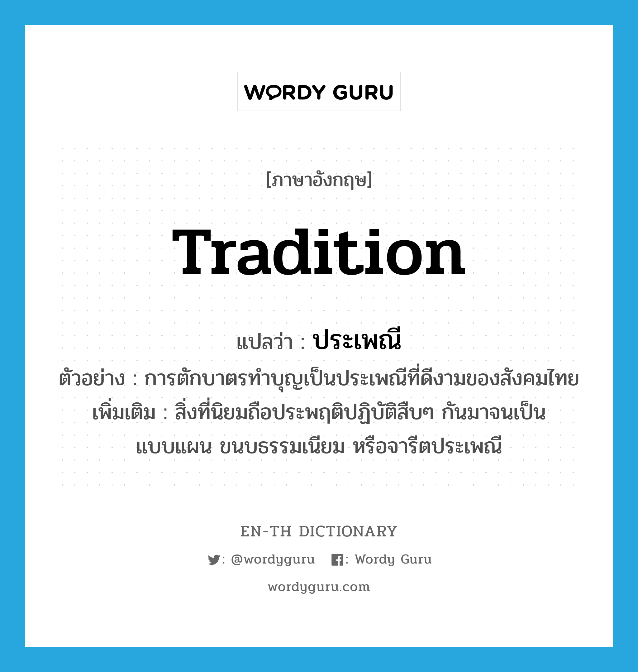 tradition แปลว่า?, คำศัพท์ภาษาอังกฤษ tradition แปลว่า ประเพณี ประเภท N ตัวอย่าง การตักบาตรทำบุญเป็นประเพณีที่ดีงามของสังคมไทย เพิ่มเติม สิ่งที่นิยมถือประพฤติปฏิบัติสืบๆ กันมาจนเป็นแบบแผน ขนบธรรมเนียม หรือจารีตประเพณี หมวด N