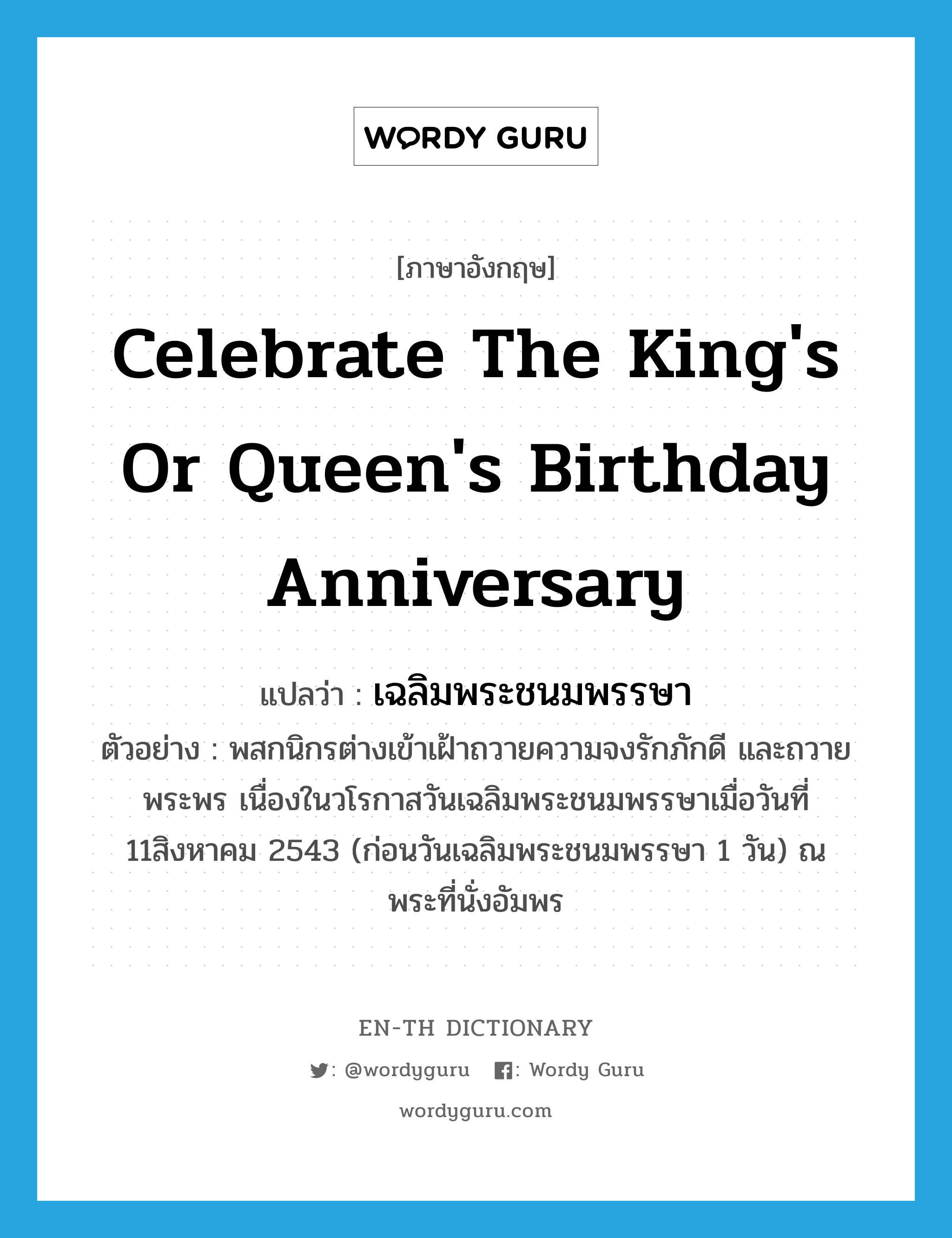 celebrate the king's or queen's birthday anniversary แปลว่า?, คำศัพท์ภาษาอังกฤษ celebrate the king's or queen's birthday anniversary แปลว่า เฉลิมพระชนมพรรษา ประเภท V ตัวอย่าง พสกนิกรต่างเข้าเฝ้าถวายความจงรักภักดี และถวายพระพร เนื่องในวโรกาสวันเฉลิมพระชนมพรรษาเมื่อวันที่ 11สิงหาคม 2543 (ก่อนวันเฉลิมพระชนมพรรษา 1 วัน) ณ พระที่นั่งอัมพร หมวด V