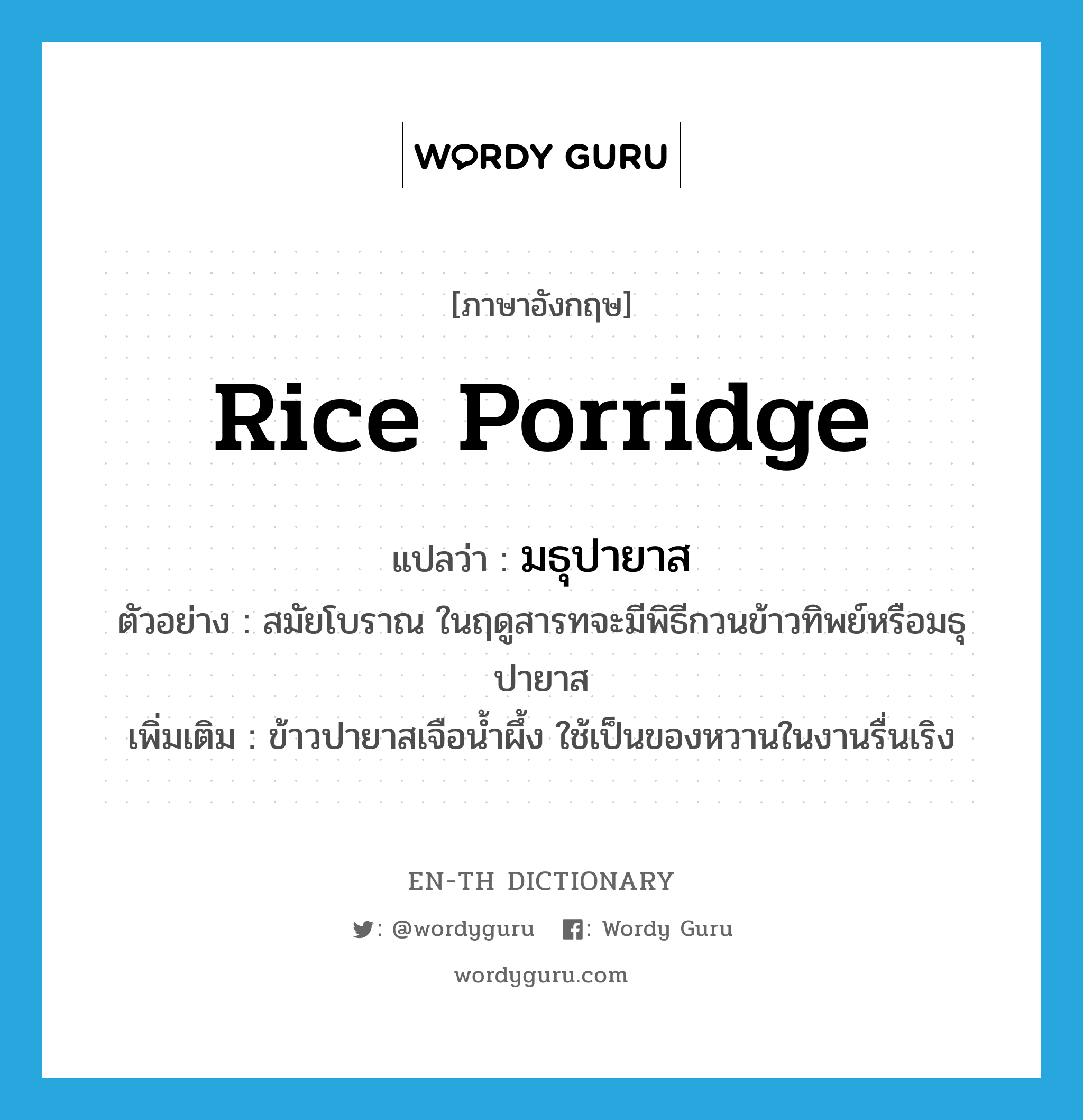 rice porridge แปลว่า?, คำศัพท์ภาษาอังกฤษ rice porridge แปลว่า มธุปายาส ประเภท N ตัวอย่าง สมัยโบราณ ในฤดูสารทจะมีพิธีกวนข้าวทิพย์หรือมธุปายาส เพิ่มเติม ข้าวปายาสเจือน้ำผึ้ง ใช้เป็นของหวานในงานรื่นเริง หมวด N