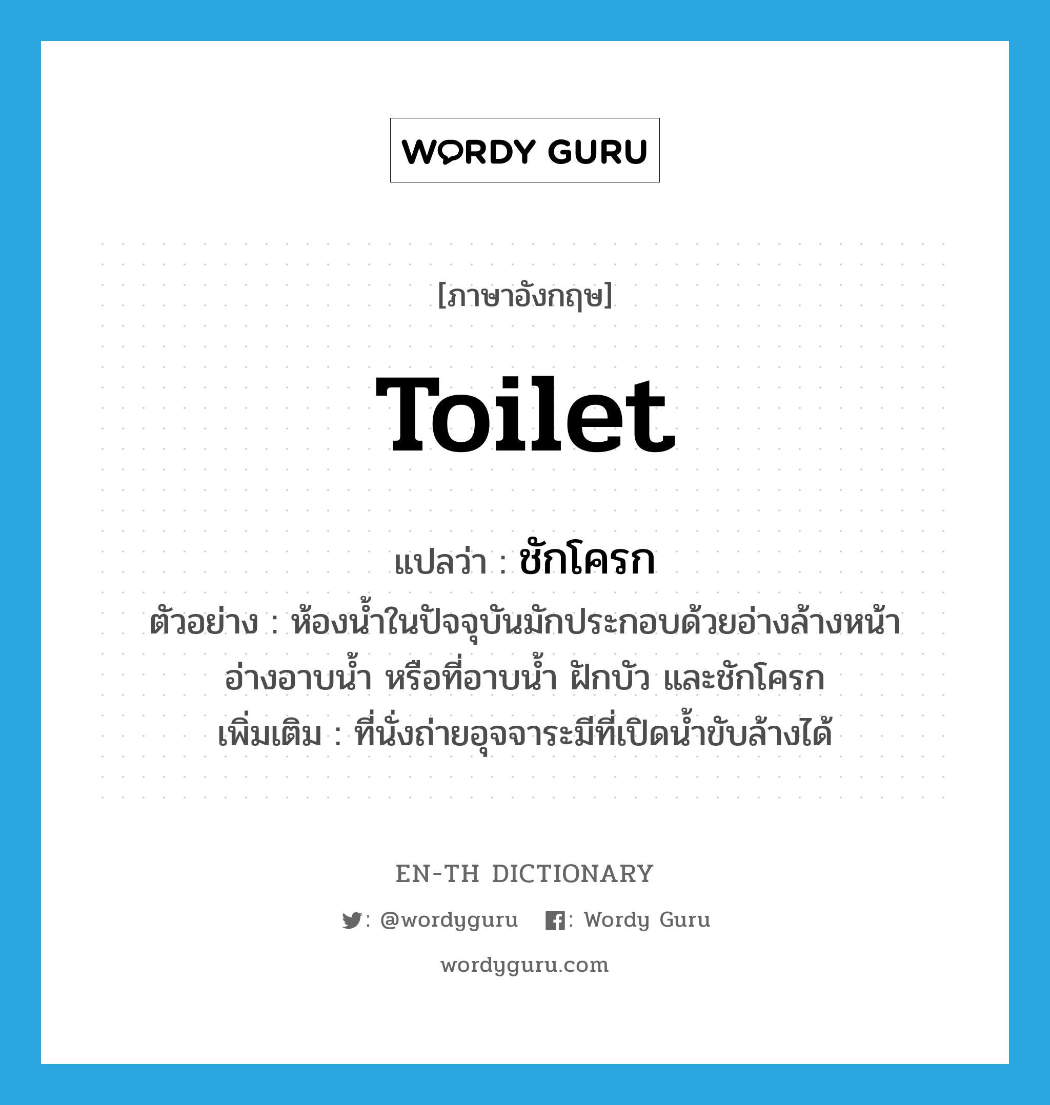 toilet แปลว่า?, คำศัพท์ภาษาอังกฤษ toilet แปลว่า ชักโครก ประเภท N ตัวอย่าง ห้องน้ำในปัจจุบันมักประกอบด้วยอ่างล้างหน้า อ่างอาบน้ำ หรือที่อาบน้ำ ฝักบัว และชักโครก เพิ่มเติม ที่นั่งถ่ายอุจจาระมีที่เปิดน้ำขับล้างได้ หมวด N