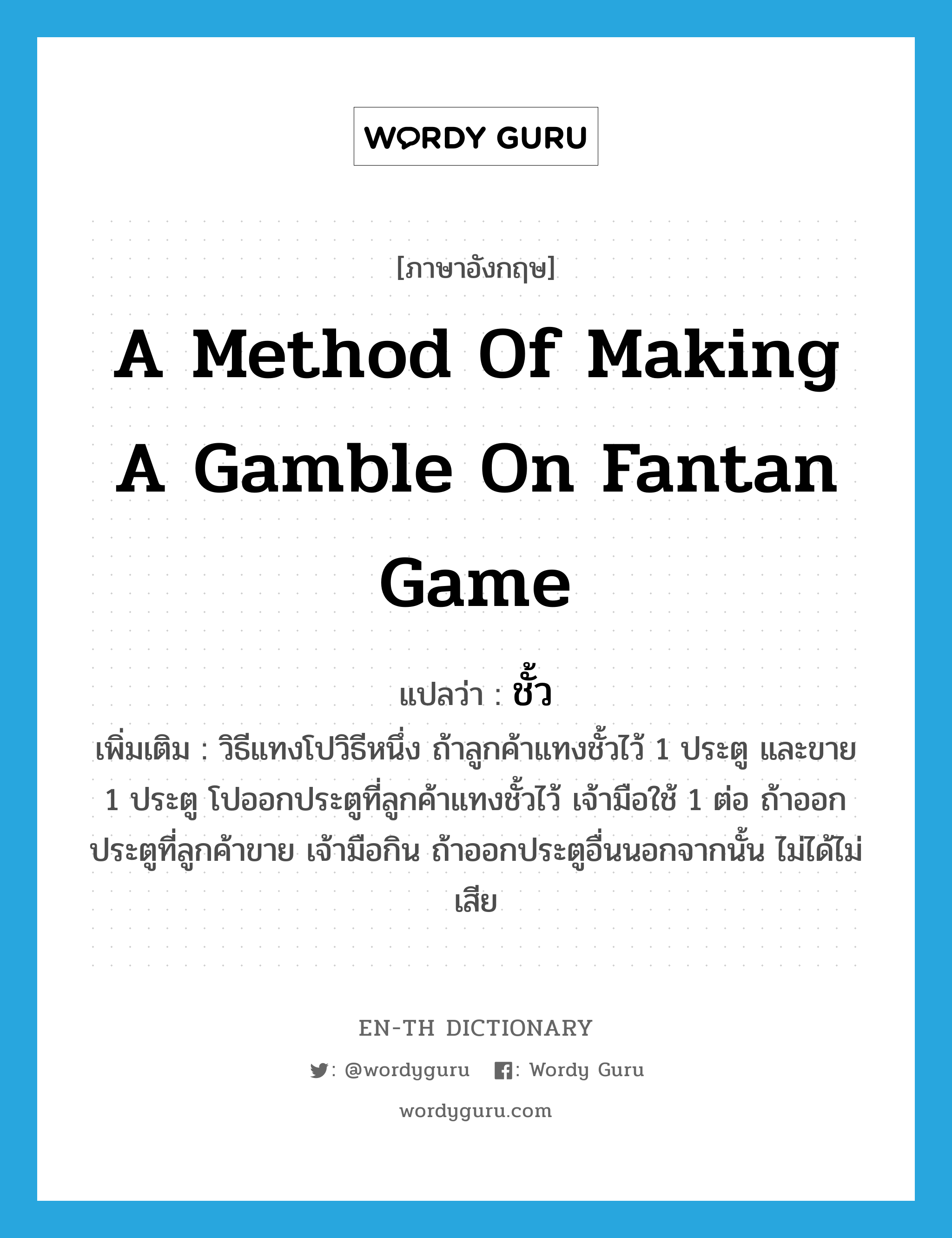 a method of making a gamble on fantan game แปลว่า? คำศัพท์ในกลุ่มประเภท N, คำศัพท์ภาษาอังกฤษ a method of making a gamble on fantan game แปลว่า ชั้ว ประเภท N เพิ่มเติม วิธีแทงโปวิธีหนึ่ง ถ้าลูกค้าแทงชั้วไว้ 1 ประตู และขาย 1 ประตู โปออกประตูที่ลูกค้าแทงชั้วไว้ เจ้ามือใช้ 1 ต่อ ถ้าออกประตูที่ลูกค้าขาย เจ้ามือกิน ถ้าออกประตูอื่นนอกจากนั้น ไม่ได้ไม่เสีย หมวด N