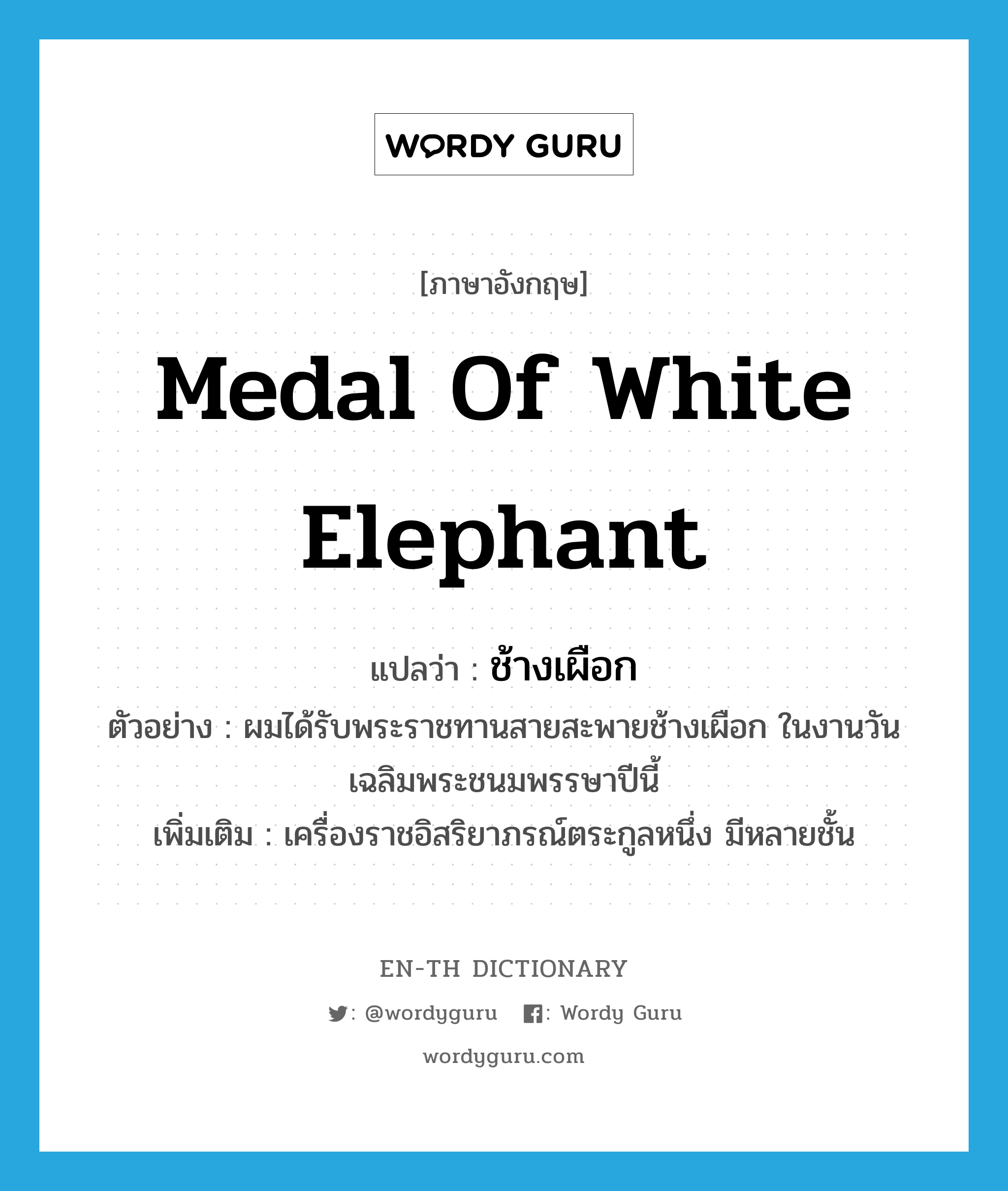 Medal of White Elephant แปลว่า?, คำศัพท์ภาษาอังกฤษ Medal of White Elephant แปลว่า ช้างเผือก ประเภท N ตัวอย่าง ผมได้รับพระราชทานสายสะพายช้างเผือก ในงานวันเฉลิมพระชนมพรรษาปีนี้ เพิ่มเติม เครื่องราชอิสริยาภรณ์ตระกูลหนึ่ง มีหลายชั้น หมวด N