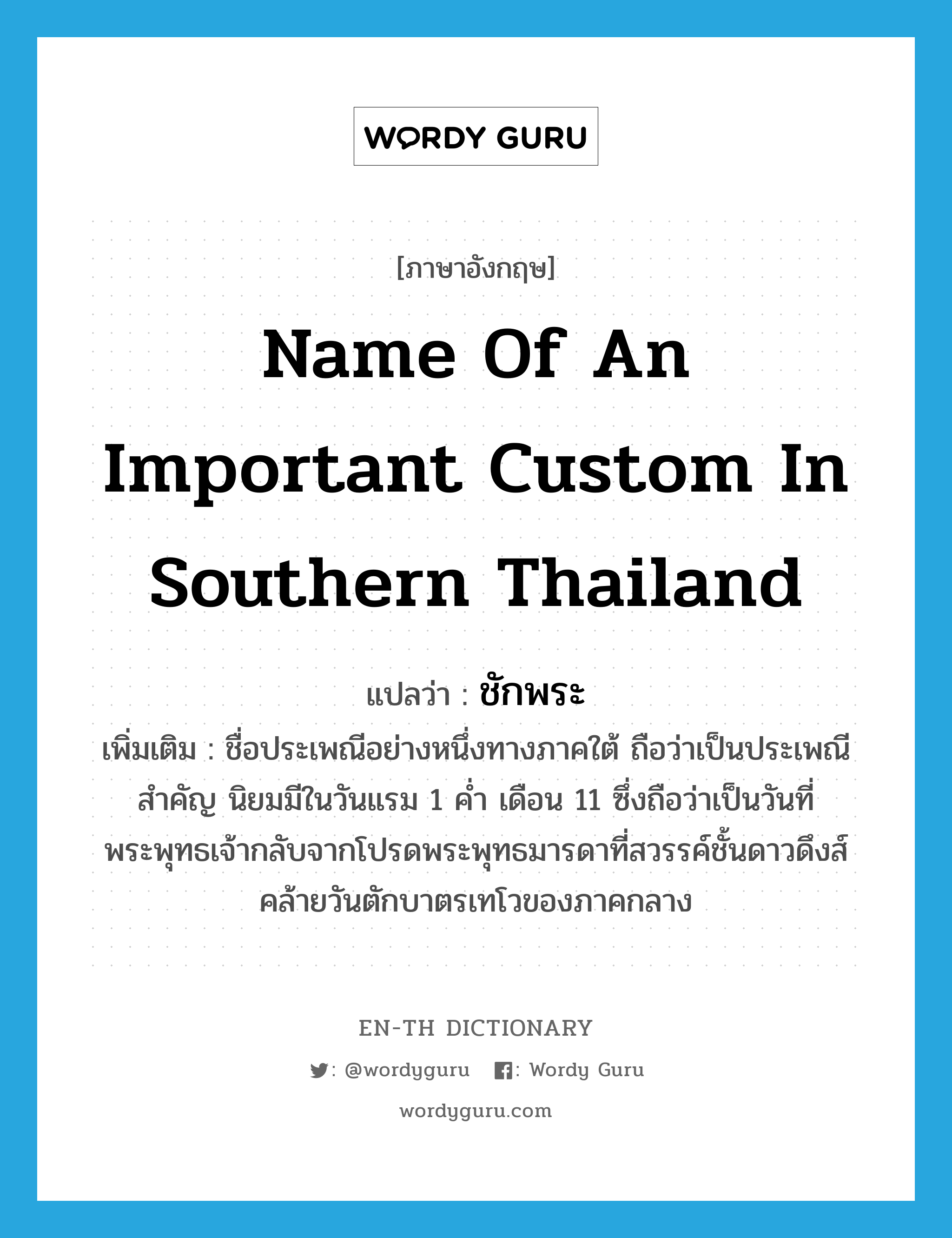 name of an important custom in southern Thailand แปลว่า?, คำศัพท์ภาษาอังกฤษ name of an important custom in southern Thailand แปลว่า ชักพระ ประเภท N เพิ่มเติม ชื่อประเพณีอย่างหนึ่งทางภาคใต้ ถือว่าเป็นประเพณีสำคัญ นิยมมีในวันแรม 1 ค่ำ เดือน 11 ซึ่งถือว่าเป็นวันที่พระพุทธเจ้ากลับจากโปรดพระพุทธมารดาที่สวรรค์ชั้นดาวดึงส์ คล้ายวันตักบาตรเทโวของภาคกลาง หมวด N