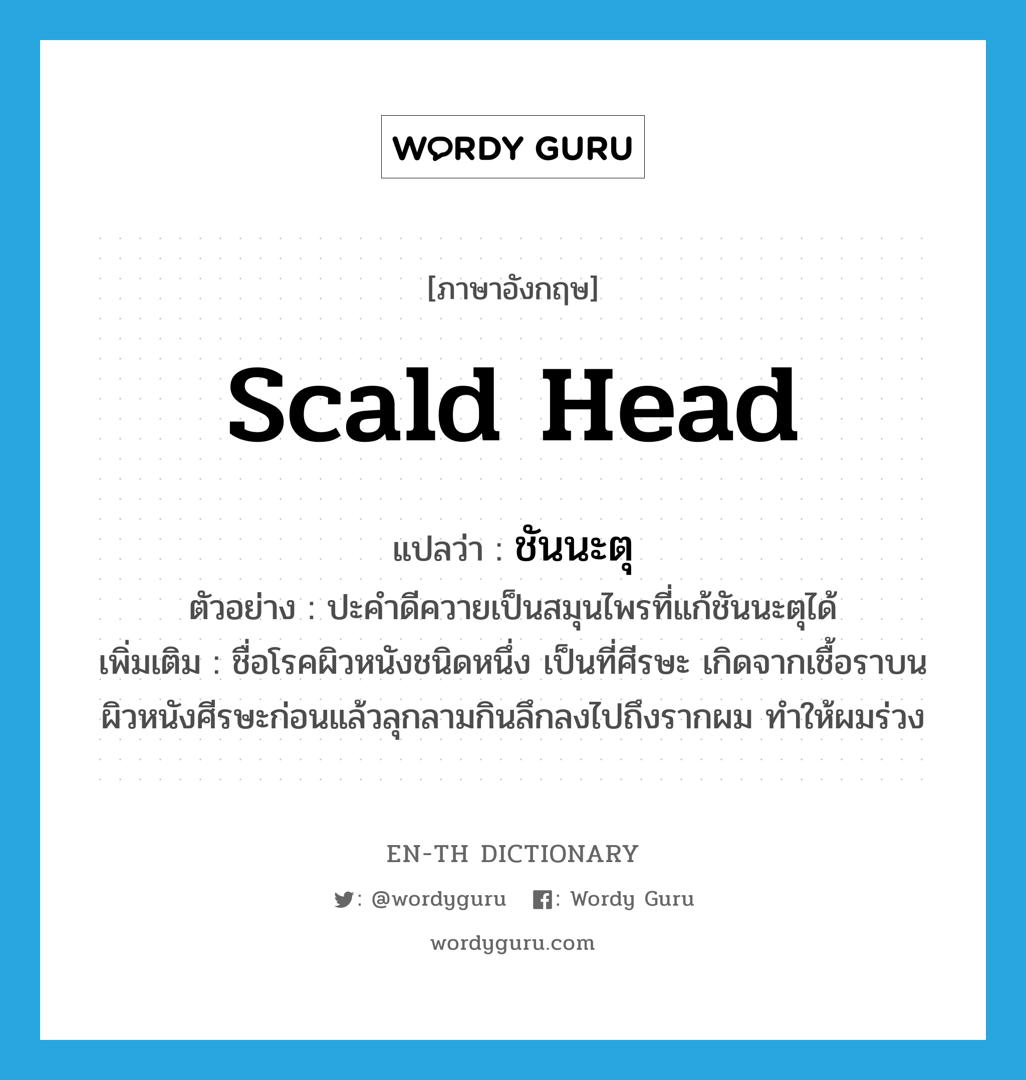 scald head แปลว่า?, คำศัพท์ภาษาอังกฤษ scald head แปลว่า ชันนะตุ ประเภท N ตัวอย่าง ปะคำดีควายเป็นสมุนไพรที่แก้ชันนะตุได้ เพิ่มเติม ชื่อโรคผิวหนังชนิดหนึ่ง เป็นที่ศีรษะ เกิดจากเชื้อราบนผิวหนังศีรษะก่อนแล้วลุกลามกินลึกลงไปถึงรากผม ทำให้ผมร่วง หมวด N