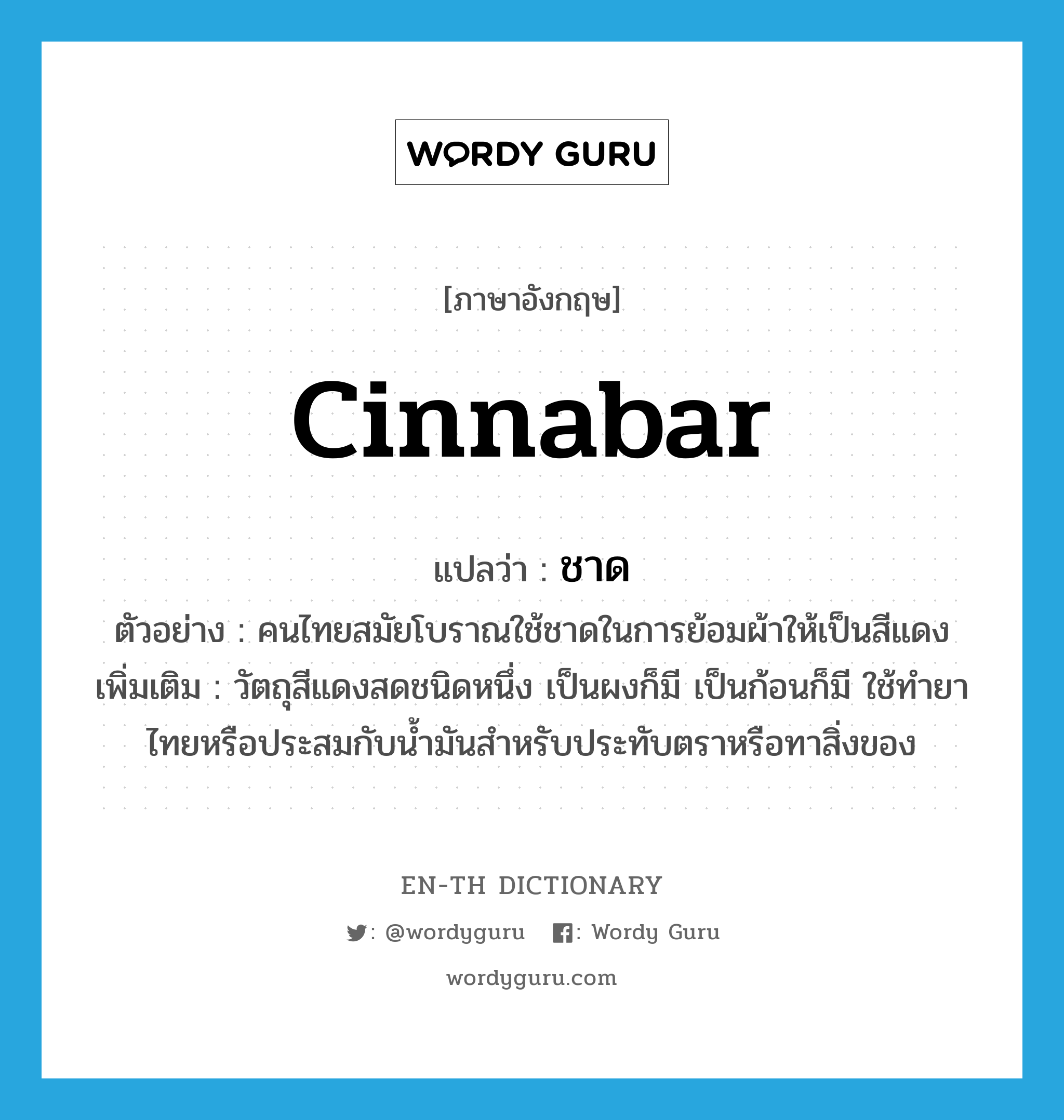 cinnabar แปลว่า?, คำศัพท์ภาษาอังกฤษ cinnabar แปลว่า ชาด ประเภท N ตัวอย่าง คนไทยสมัยโบราณใช้ชาดในการย้อมผ้าให้เป็นสีแดง เพิ่มเติม วัตถุสีแดงสดชนิดหนึ่ง เป็นผงก็มี เป็นก้อนก็มี ใช้ทำยาไทยหรือประสมกับน้ำมันสำหรับประทับตราหรือทาสิ่งของ หมวด N