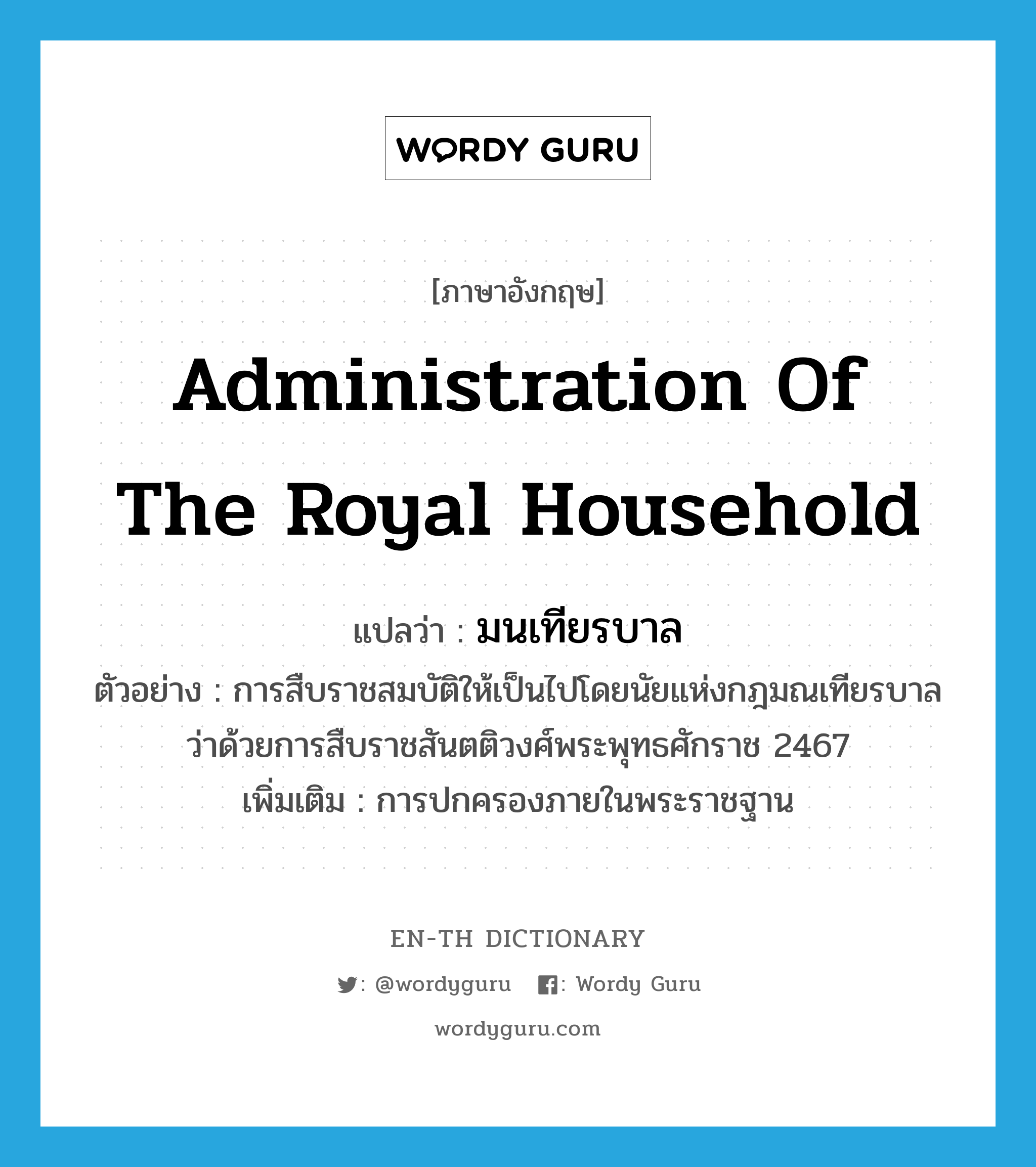 administration of the royal household แปลว่า?, คำศัพท์ภาษาอังกฤษ administration of the royal household แปลว่า มนเทียรบาล ประเภท N ตัวอย่าง การสืบราชสมบัติให้เป็นไปโดยนัยแห่งกฎมณเทียรบาลว่าด้วยการสืบราชสันตติวงศ์พระพุทธศักราช 2467 เพิ่มเติม การปกครองภายในพระราชฐาน หมวด N