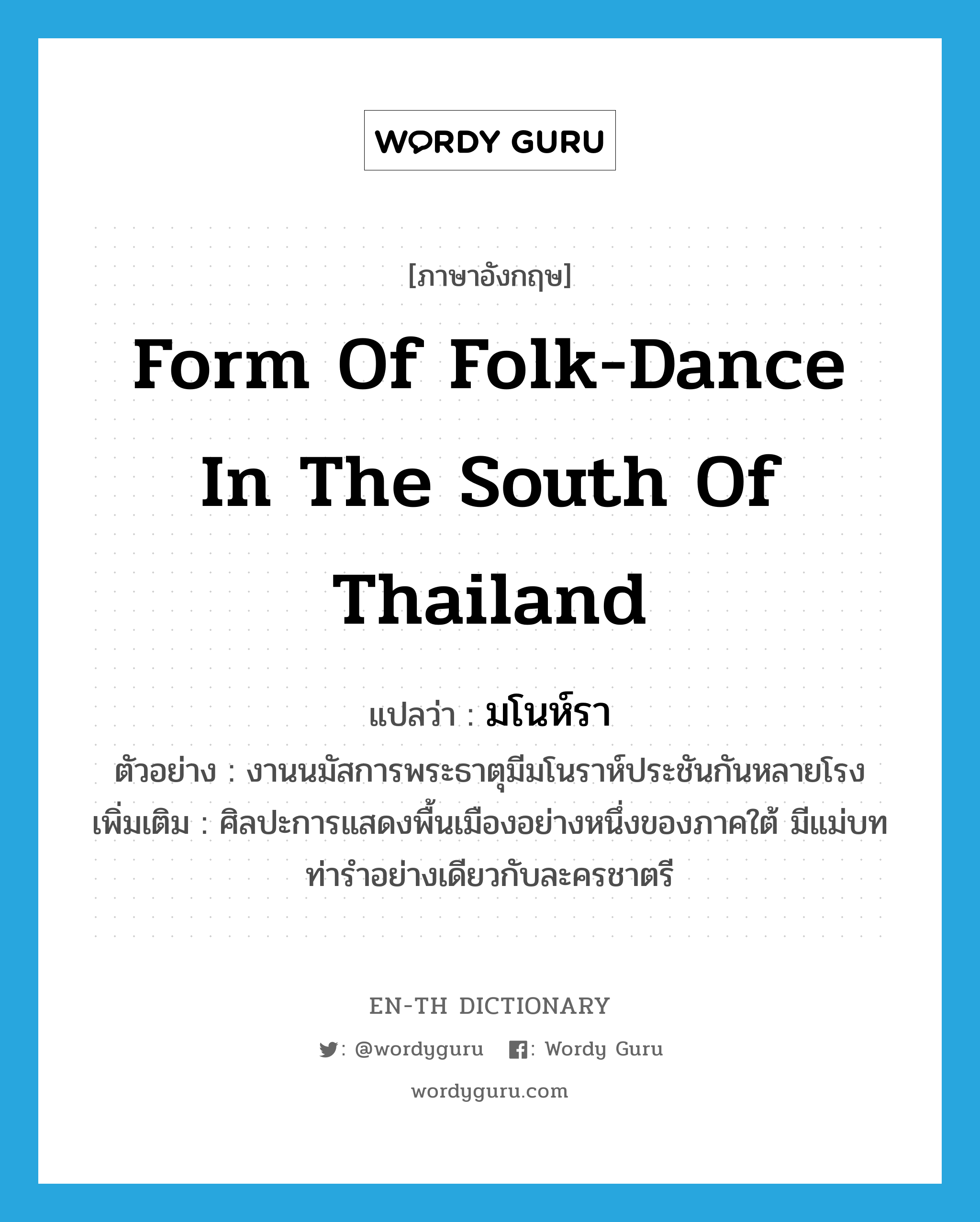 มโนห์รา ภาษาอังกฤษ?, คำศัพท์ภาษาอังกฤษ มโนห์รา แปลว่า form of folk-dance in the south of Thailand ประเภท N ตัวอย่าง งานนมัสการพระธาตุมีมโนราห์ประชันกันหลายโรง เพิ่มเติม ศิลปะการแสดงพื้นเมืองอย่างหนึ่งของภาคใต้ มีแม่บทท่ารำอย่างเดียวกับละครชาตรี หมวด N