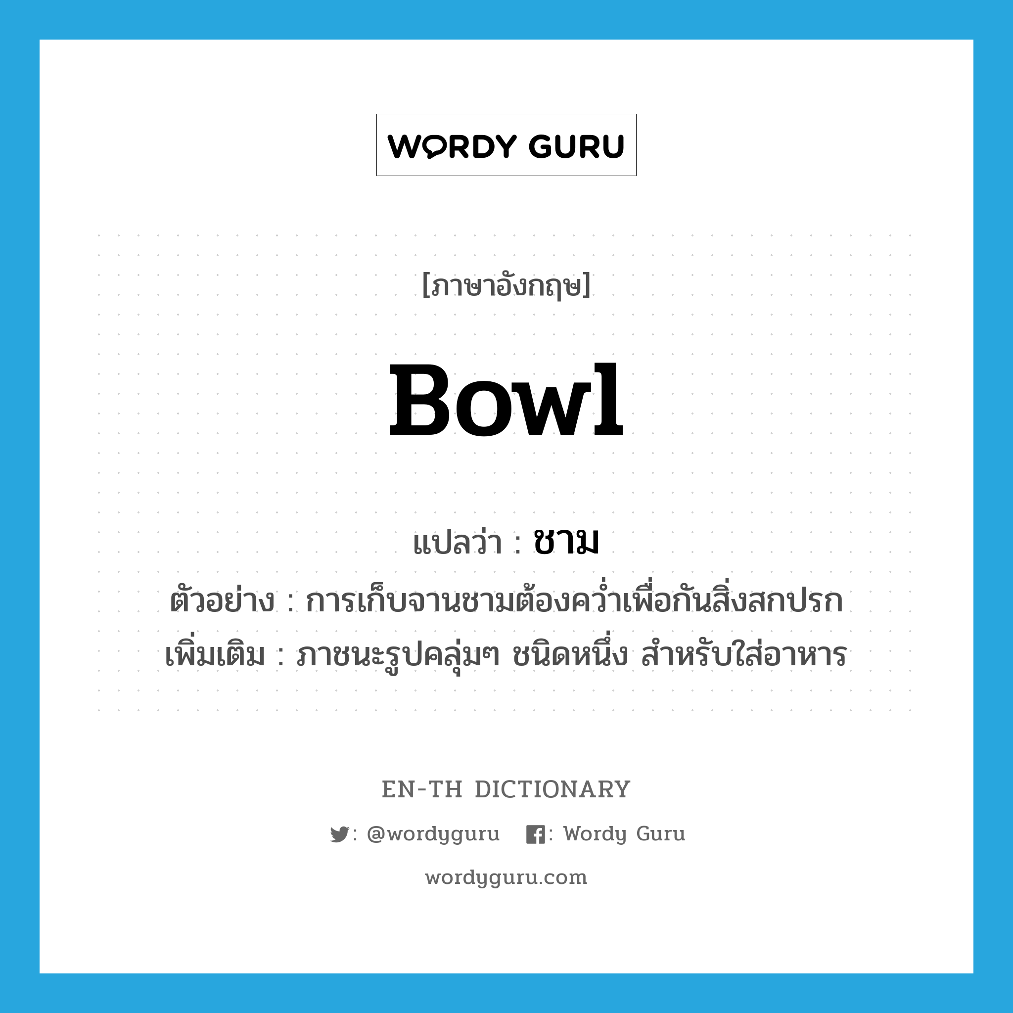 bowl แปลว่า?, คำศัพท์ภาษาอังกฤษ bowl แปลว่า ชาม ประเภท N ตัวอย่าง การเก็บจานชามต้องคว่ำเพื่อกันสิ่งสกปรก เพิ่มเติม ภาชนะรูปคลุ่มๆ ชนิดหนึ่ง สำหรับใส่อาหาร หมวด N
