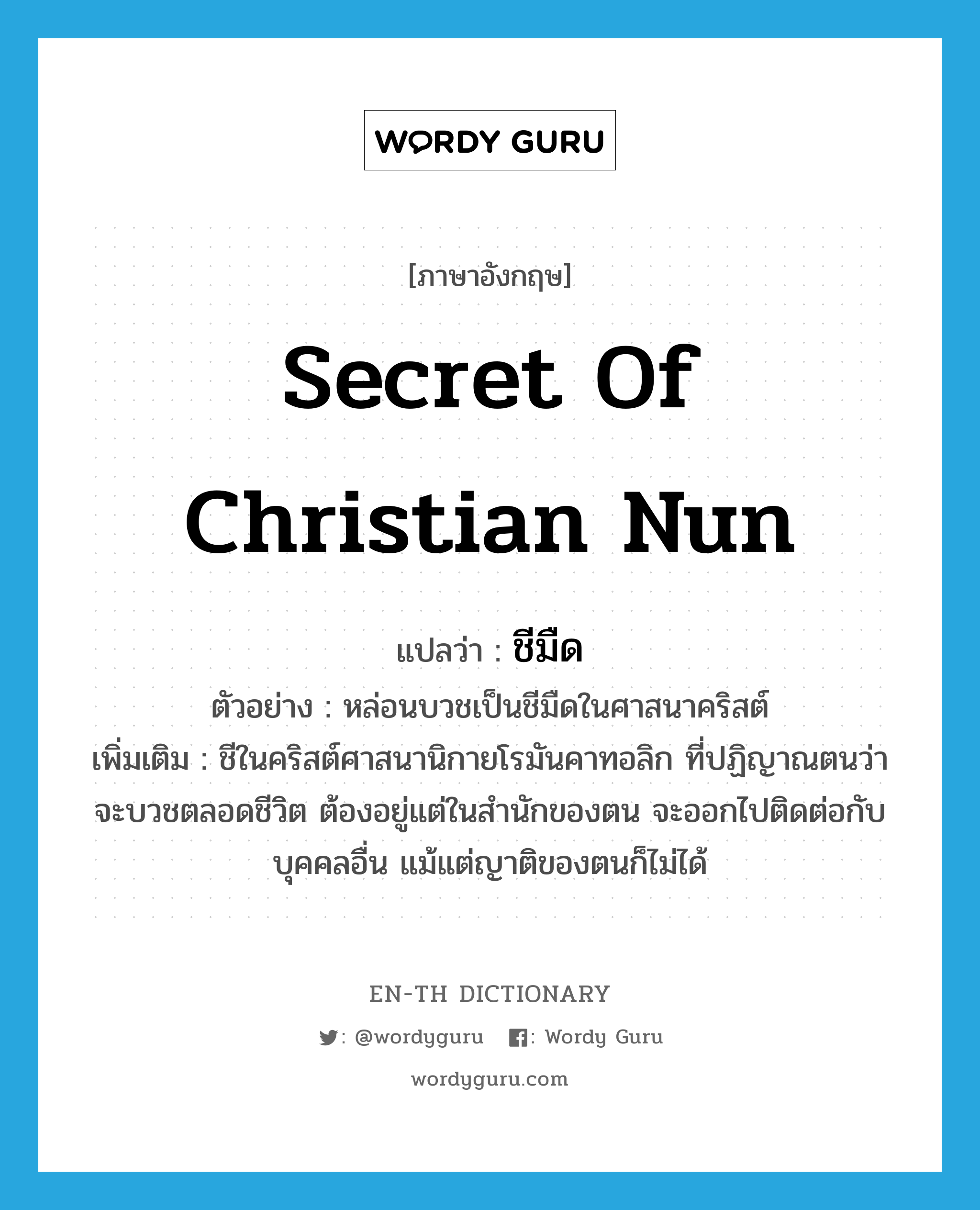secret of Christian nun แปลว่า?, คำศัพท์ภาษาอังกฤษ secret of Christian nun แปลว่า ชีมืด ประเภท N ตัวอย่าง หล่อนบวชเป็นชีมืดในศาสนาคริสต์ เพิ่มเติม ชีในคริสต์ศาสนานิกายโรมันคาทอลิก ที่ปฏิญาณตนว่าจะบวชตลอดชีวิต ต้องอยู่แต่ในสำนักของตน จะออกไปติดต่อกับบุคคลอื่น แม้แต่ญาติของตนก็ไม่ได้ หมวด N