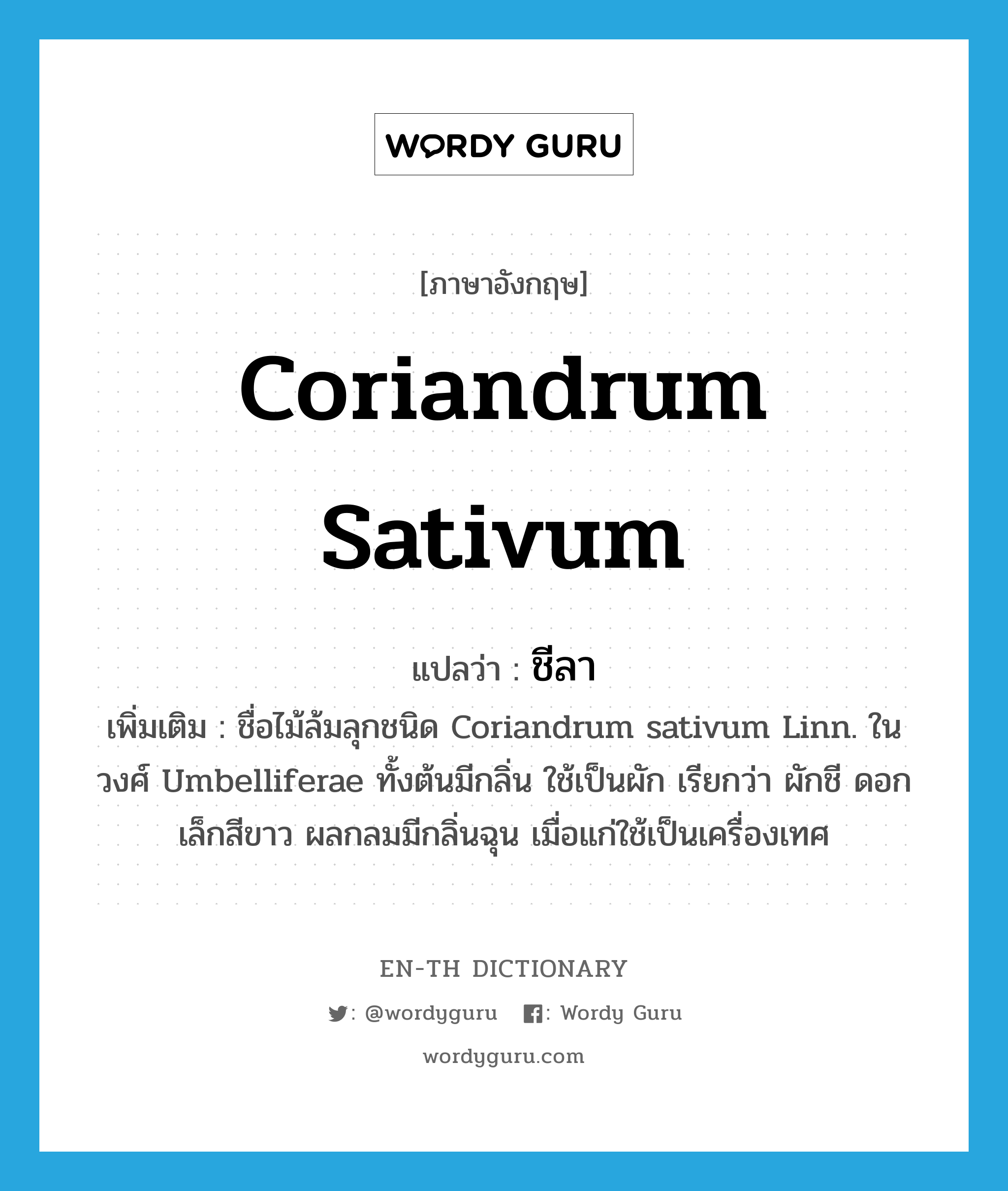 Coriandrum sativum แปลว่า?, คำศัพท์ภาษาอังกฤษ Coriandrum sativum แปลว่า ชีลา ประเภท N เพิ่มเติม ชื่อไม้ล้มลุกชนิด Coriandrum sativum Linn. ในวงศ์ Umbelliferae ทั้งต้นมีกลิ่น ใช้เป็นผัก เรียกว่า ผักชี ดอกเล็กสีขาว ผลกลมมีกลิ่นฉุน เมื่อแก่ใช้เป็นเครื่องเทศ หมวด N