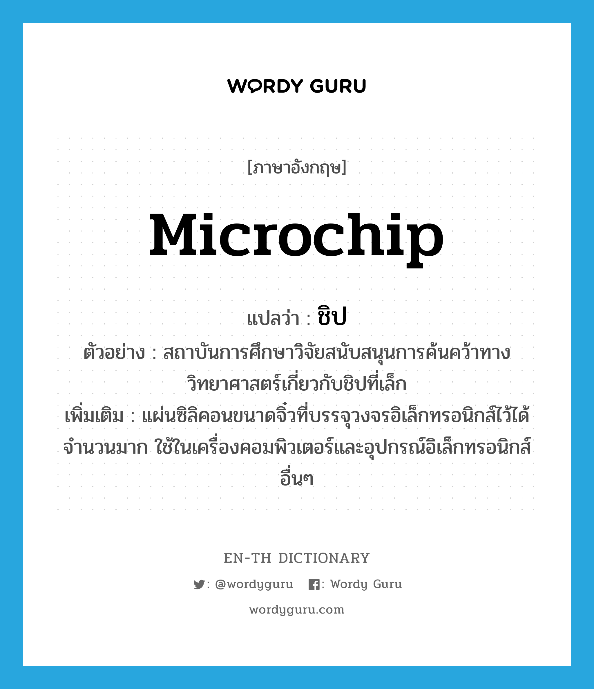 microchip แปลว่า?, คำศัพท์ภาษาอังกฤษ microchip แปลว่า ชิป ประเภท N ตัวอย่าง สถาบันการศึกษาวิจัยสนับสนุนการค้นคว้าทางวิทยาศาสตร์เกี่ยวกับชิปที่เล็ก เพิ่มเติม แผ่นซิลิคอนขนาดจิ๋วที่บรรจุวงจรอิเล็กทรอนิกส์ไว้ได้จำนวนมาก ใช้ในเครื่องคอมพิวเตอร์และอุปกรณ์อิเล็กทรอนิกส์อื่นๆ หมวด N