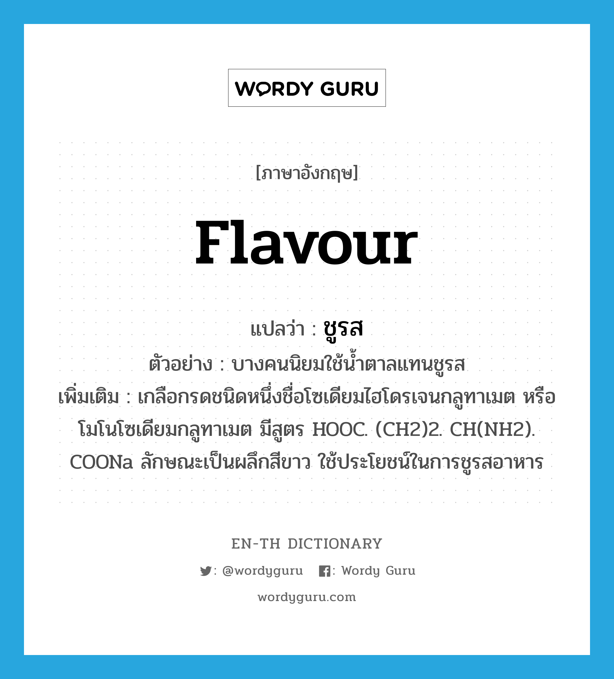 flavour แปลว่า?, คำศัพท์ภาษาอังกฤษ flavour แปลว่า ชูรส ประเภท N ตัวอย่าง บางคนนิยมใช้น้ำตาลแทนชูรส เพิ่มเติม เกลือกรดชนิดหนึ่งชื่อโซเดียมไฮโดรเจนกลูทาเมต หรือโมโนโซเดียมกลูทาเมต มีสูตร HOOC. (CH2)2. CH(NH2). COONa ลักษณะเป็นผลึกสีขาว ใช้ประโยชน์ในการชูรสอาหาร หมวด N
