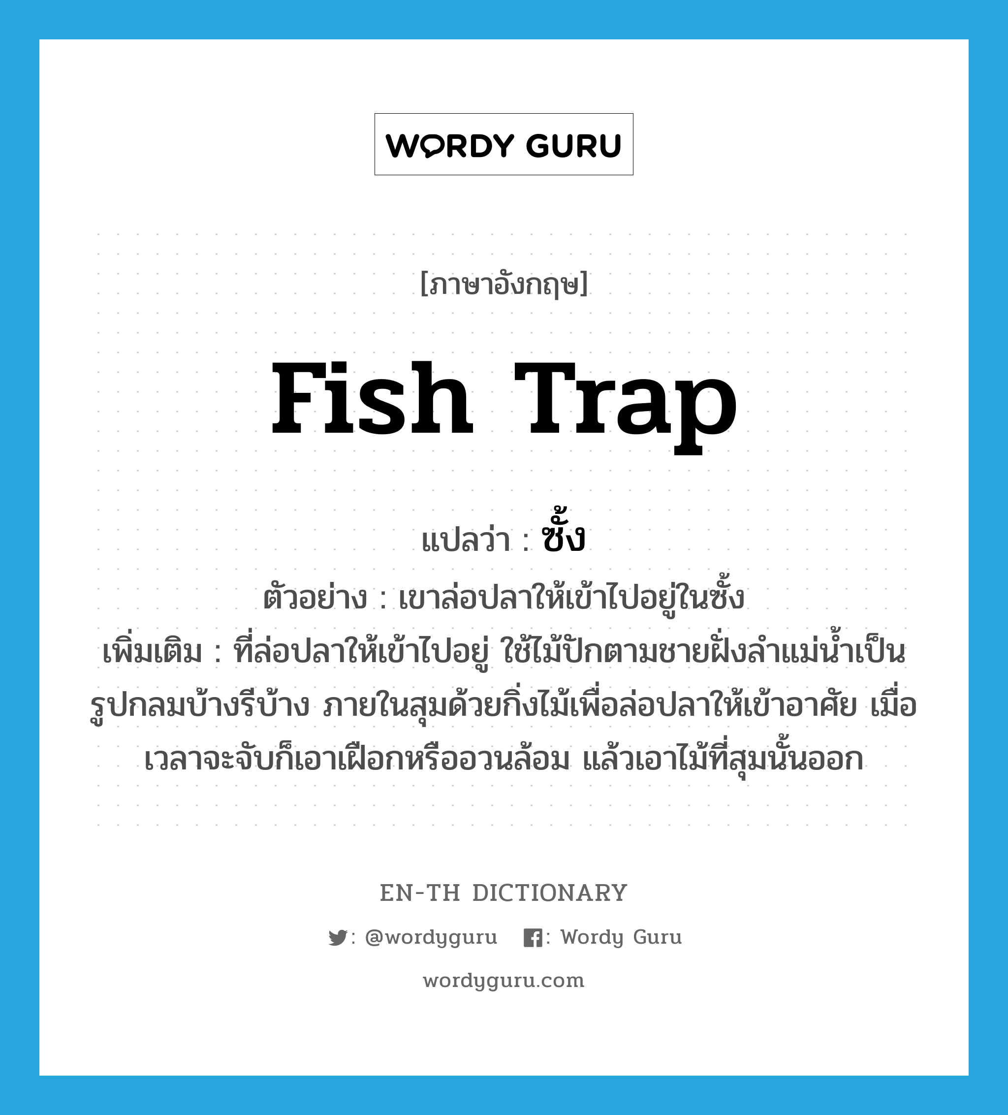 fish trap แปลว่า?, คำศัพท์ภาษาอังกฤษ fish trap แปลว่า ซั้ง ประเภท N ตัวอย่าง เขาล่อปลาให้เข้าไปอยู่ในซั้ง เพิ่มเติม ที่ล่อปลาให้เข้าไปอยู่ ใช้ไม้ปักตามชายฝั่งลำแม่น้ำเป็นรูปกลมบ้างรีบ้าง ภายในสุมด้วยกิ่งไม้เพื่อล่อปลาให้เข้าอาศัย เมื่อเวลาจะจับก็เอาเฝือกหรืออวนล้อม แล้วเอาไม้ที่สุมนั้นออก หมวด N