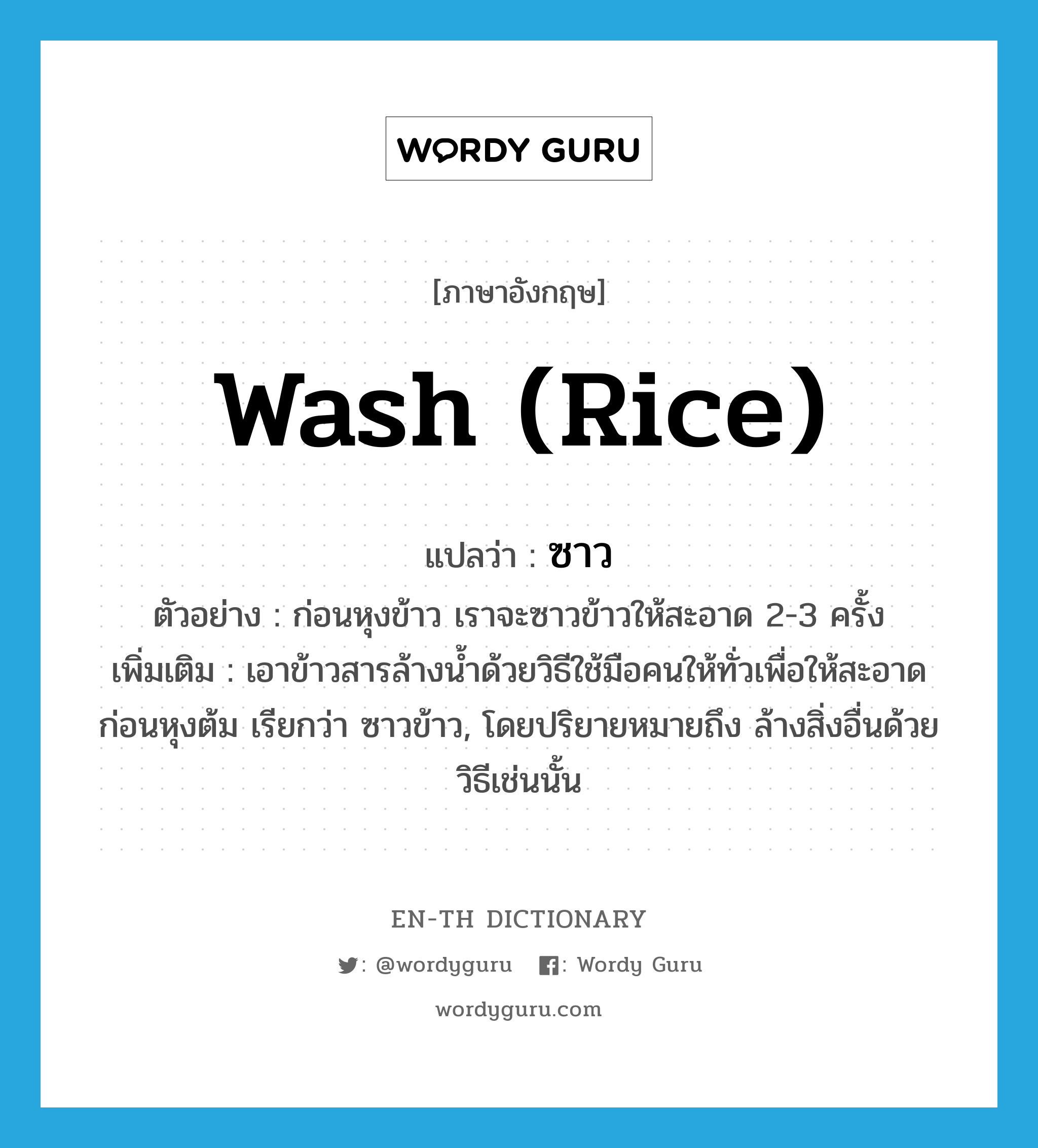 wash (rice) แปลว่า?, คำศัพท์ภาษาอังกฤษ wash (rice) แปลว่า ซาว ประเภท V ตัวอย่าง ก่อนหุงข้าว เราจะซาวข้าวให้สะอาด 2-3 ครั้ง เพิ่มเติม เอาข้าวสารล้างน้ำด้วยวิธีใช้มือคนให้ทั่วเพื่อให้สะอาดก่อนหุงต้ม เรียกว่า ซาวข้าว, โดยปริยายหมายถึง ล้างสิ่งอื่นด้วยวิธีเช่นนั้น หมวด V