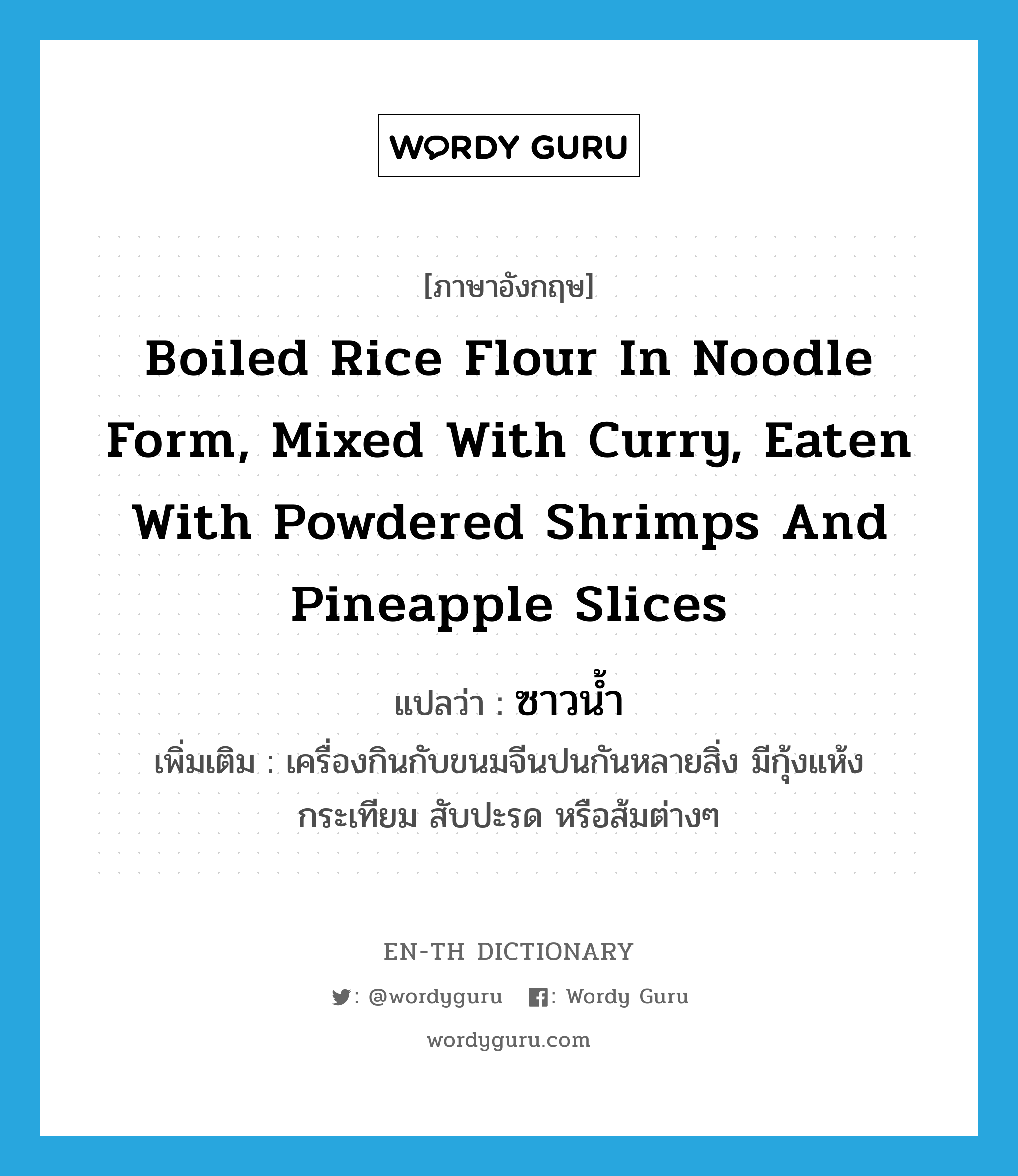 ซาวน้ำ ภาษาอังกฤษ?, คำศัพท์ภาษาอังกฤษ ซาวน้ำ แปลว่า boiled rice flour in noodle form, mixed with curry, eaten with powdered shrimps and pineapple slices ประเภท N เพิ่มเติม เครื่องกินกับขนมจีนปนกันหลายสิ่ง มีกุ้งแห้ง กระเทียม สับปะรด หรือส้มต่างๆ หมวด N
