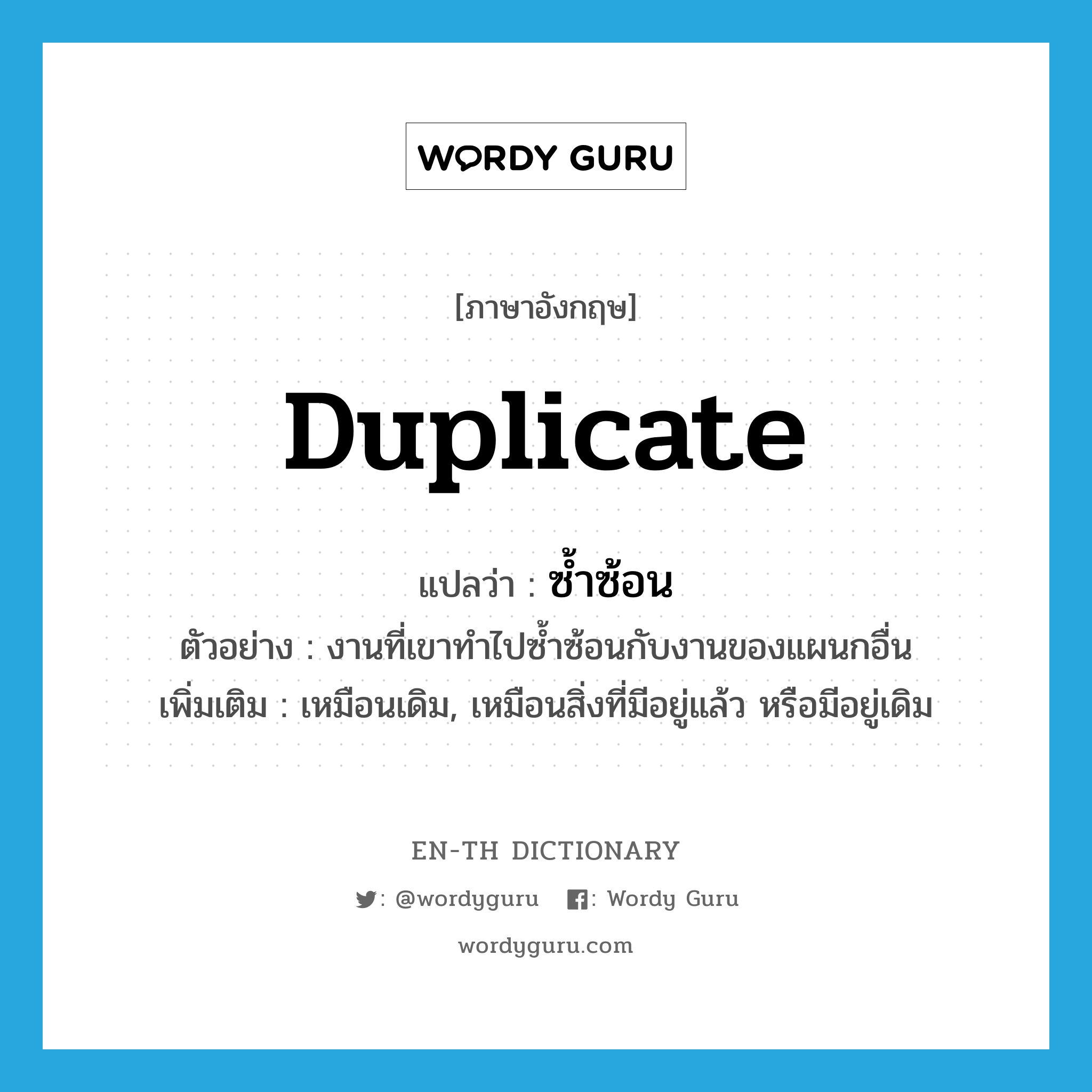 duplicate แปลว่า?, คำศัพท์ภาษาอังกฤษ duplicate แปลว่า ซ้ำซ้อน ประเภท V ตัวอย่าง งานที่เขาทำไปซ้ำซ้อนกับงานของแผนกอื่น เพิ่มเติม เหมือนเดิม, เหมือนสิ่งที่มีอยู่แล้ว หรือมีอยู่เดิม หมวด V