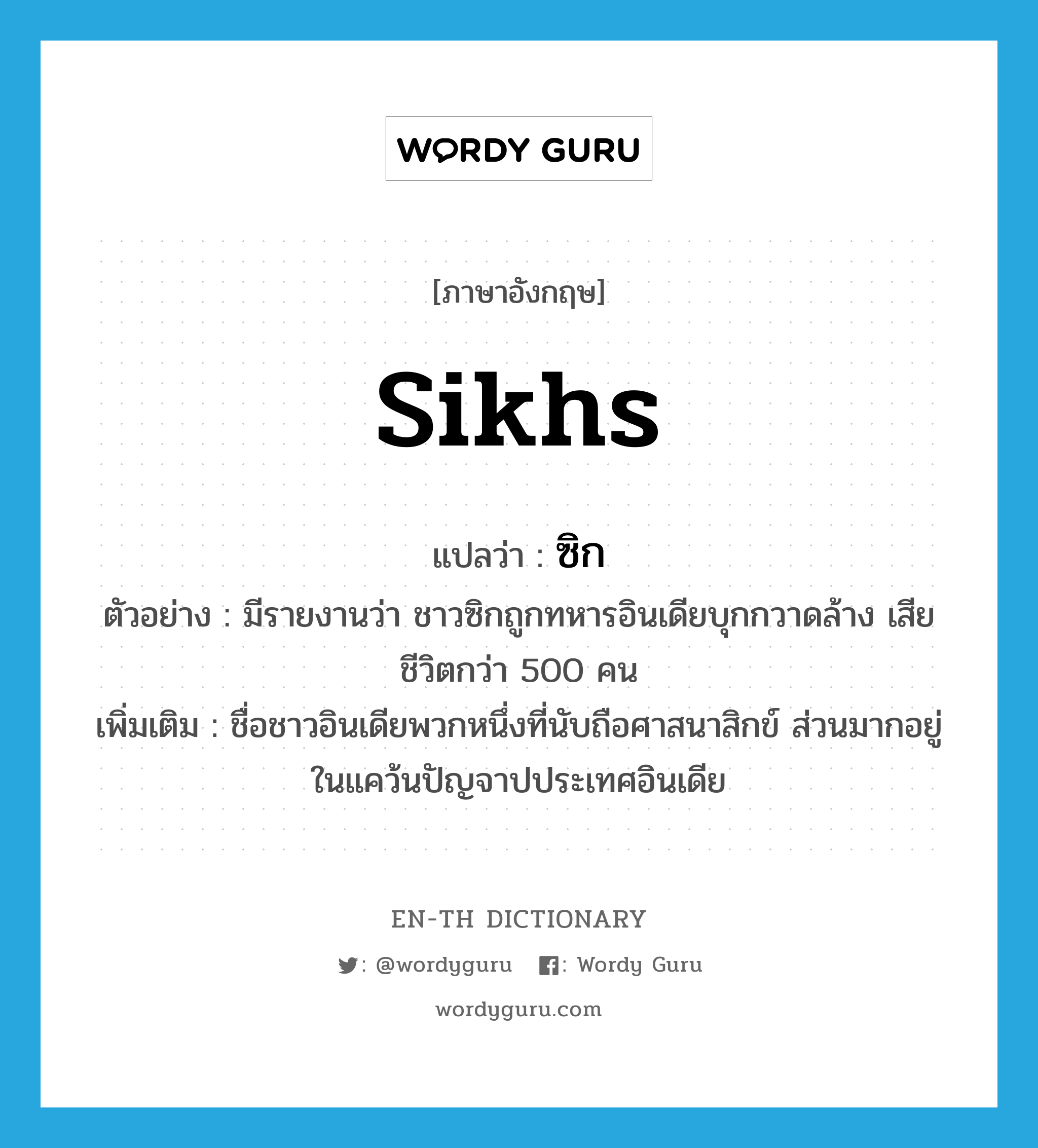 Sikhs แปลว่า?, คำศัพท์ภาษาอังกฤษ Sikhs แปลว่า ซิก ประเภท N ตัวอย่าง มีรายงานว่า ชาวซิกถูกทหารอินเดียบุกกวาดล้าง เสียชีวิตกว่า 500 คน เพิ่มเติม ชื่อชาวอินเดียพวกหนึ่งที่นับถือศาสนาสิกข์ ส่วนมากอยู่ในแคว้นปัญจาปประเทศอินเดีย หมวด N
