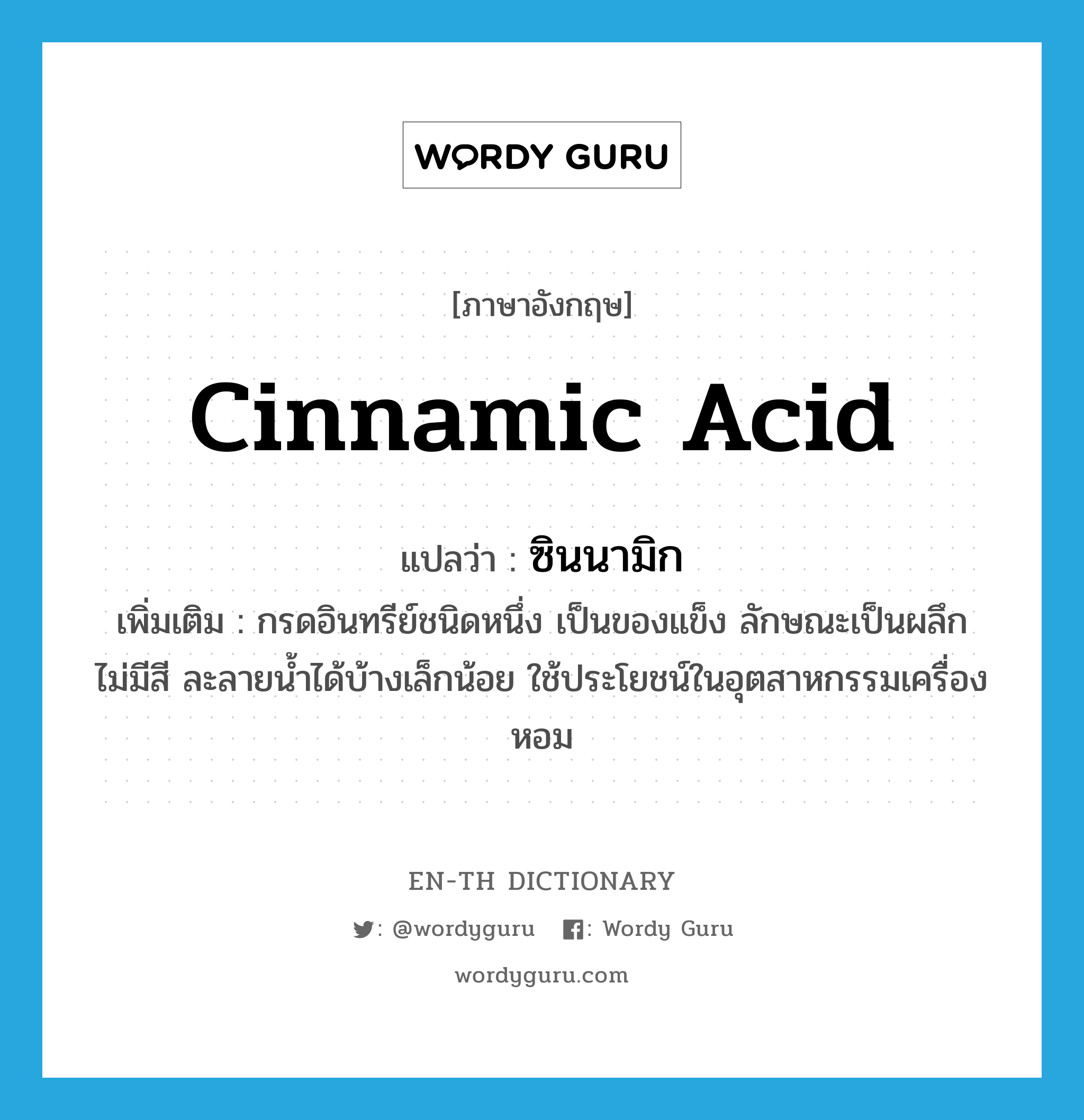 cinnamic acid แปลว่า?, คำศัพท์ภาษาอังกฤษ cinnamic acid แปลว่า ซินนามิก ประเภท N เพิ่มเติม กรดอินทรีย์ชนิดหนึ่ง เป็นของแข็ง ลักษณะเป็นผลึก ไม่มีสี ละลายน้ำได้บ้างเล็กน้อย ใช้ประโยชน์ในอุตสาหกรรมเครื่องหอม หมวด N