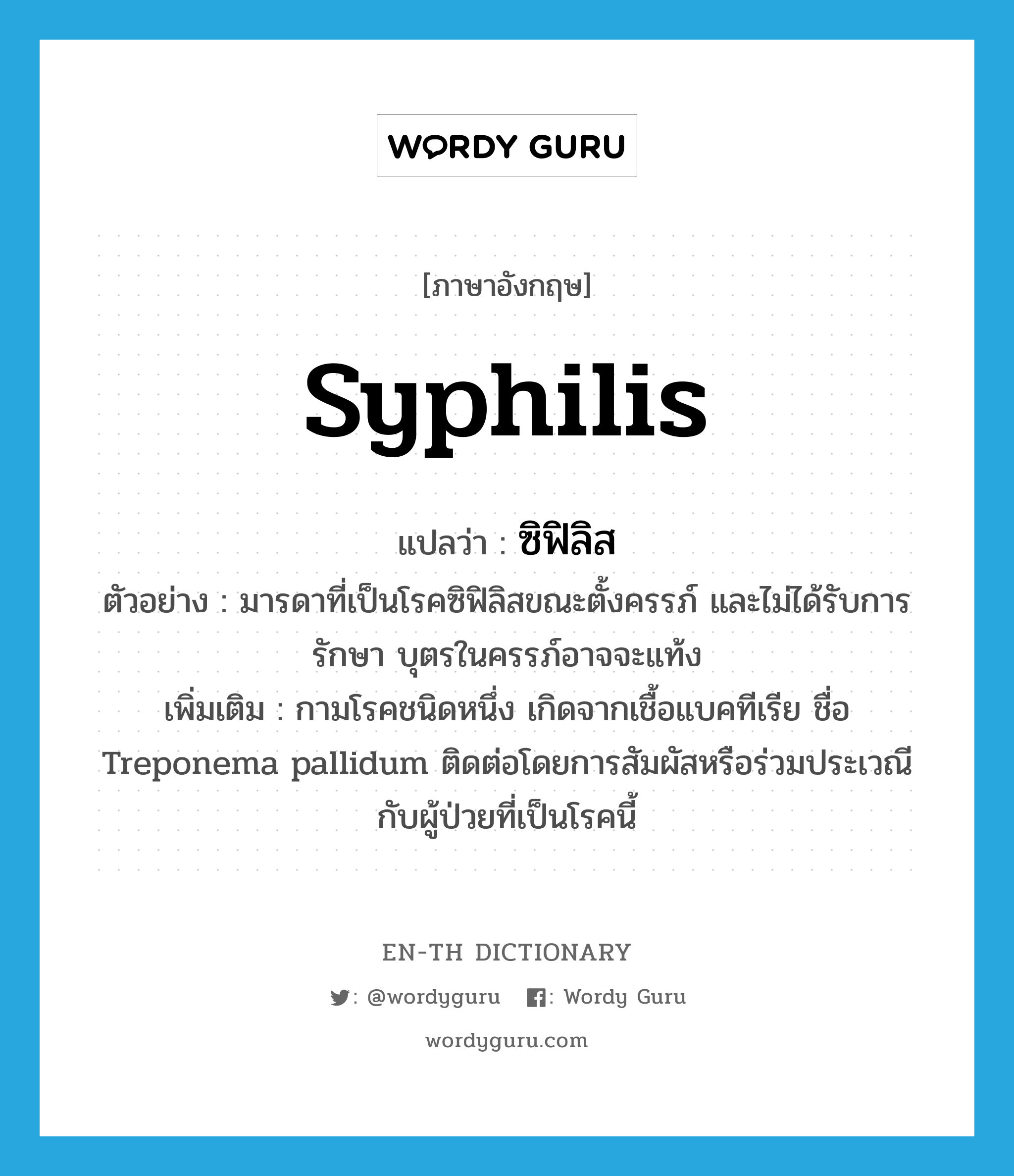 syphilis แปลว่า?, คำศัพท์ภาษาอังกฤษ syphilis แปลว่า ซิฟิลิส ประเภท N ตัวอย่าง มารดาที่เป็นโรคซิฟิลิสขณะตั้งครรภ์ และไม่ได้รับการรักษา บุตรในครรภ์อาจจะแท้ง เพิ่มเติม กามโรคชนิดหนึ่ง เกิดจากเชื้อแบคทีเรีย ชื่อ Treponema pallidum ติดต่อโดยการสัมผัสหรือร่วมประเวณีกับผู้ป่วยที่เป็นโรคนี้ หมวด N