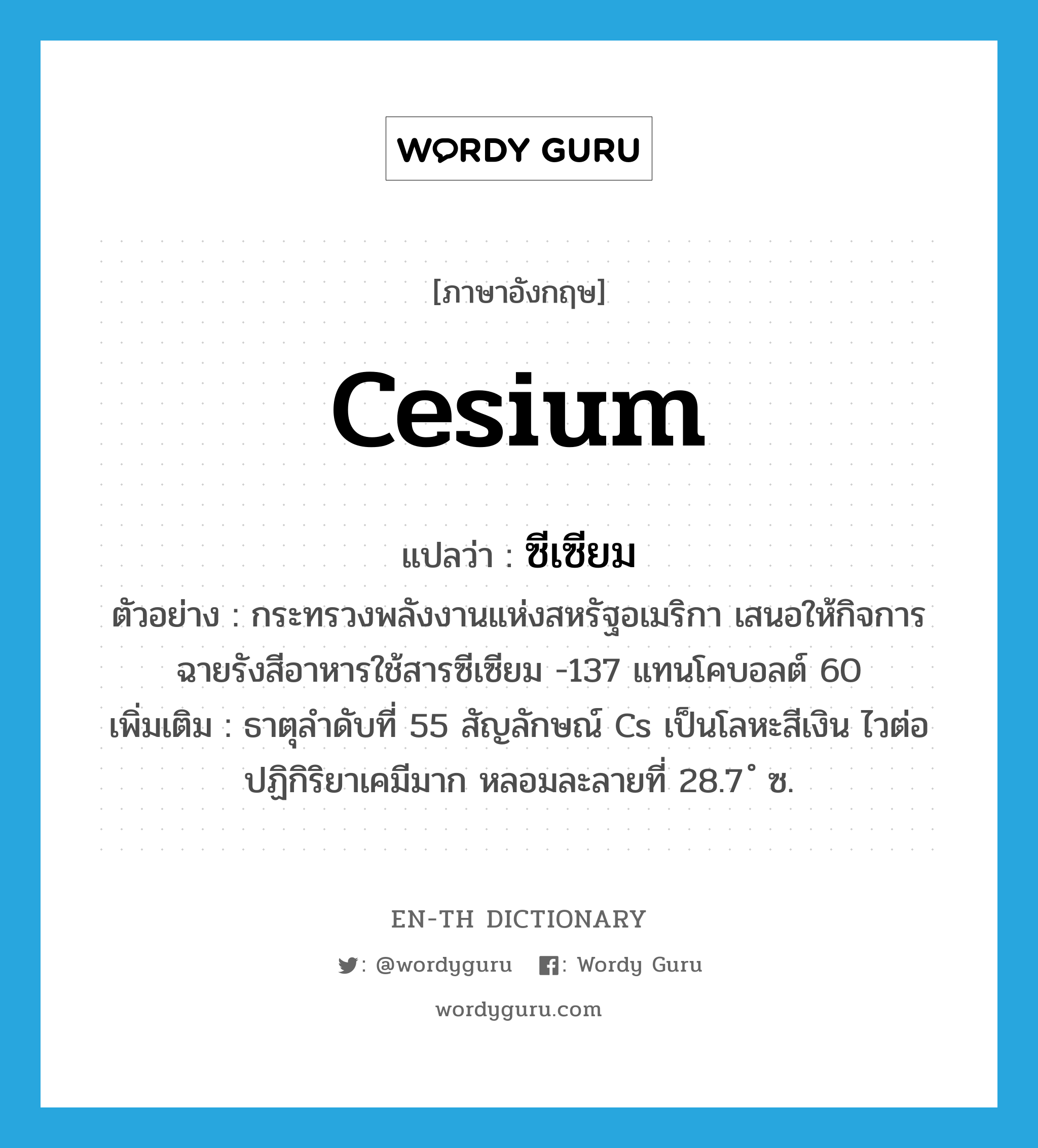 cesium แปลว่า?, คำศัพท์ภาษาอังกฤษ cesium แปลว่า ซีเซียม ประเภท N ตัวอย่าง กระทรวงพลังงานแห่งสหรัฐอเมริกา เสนอให้กิจการฉายรังสีอาหารใช้สารซีเซียม -137 แทนโคบอลต์ 60 เพิ่มเติม ธาตุลำดับที่ 55 สัญลักษณ์ Cs เป็นโลหะสีเงิน ไวต่อปฏิกิริยาเคมีมาก หลอมละลายที่ 28.7 ํ ซ. หมวด N