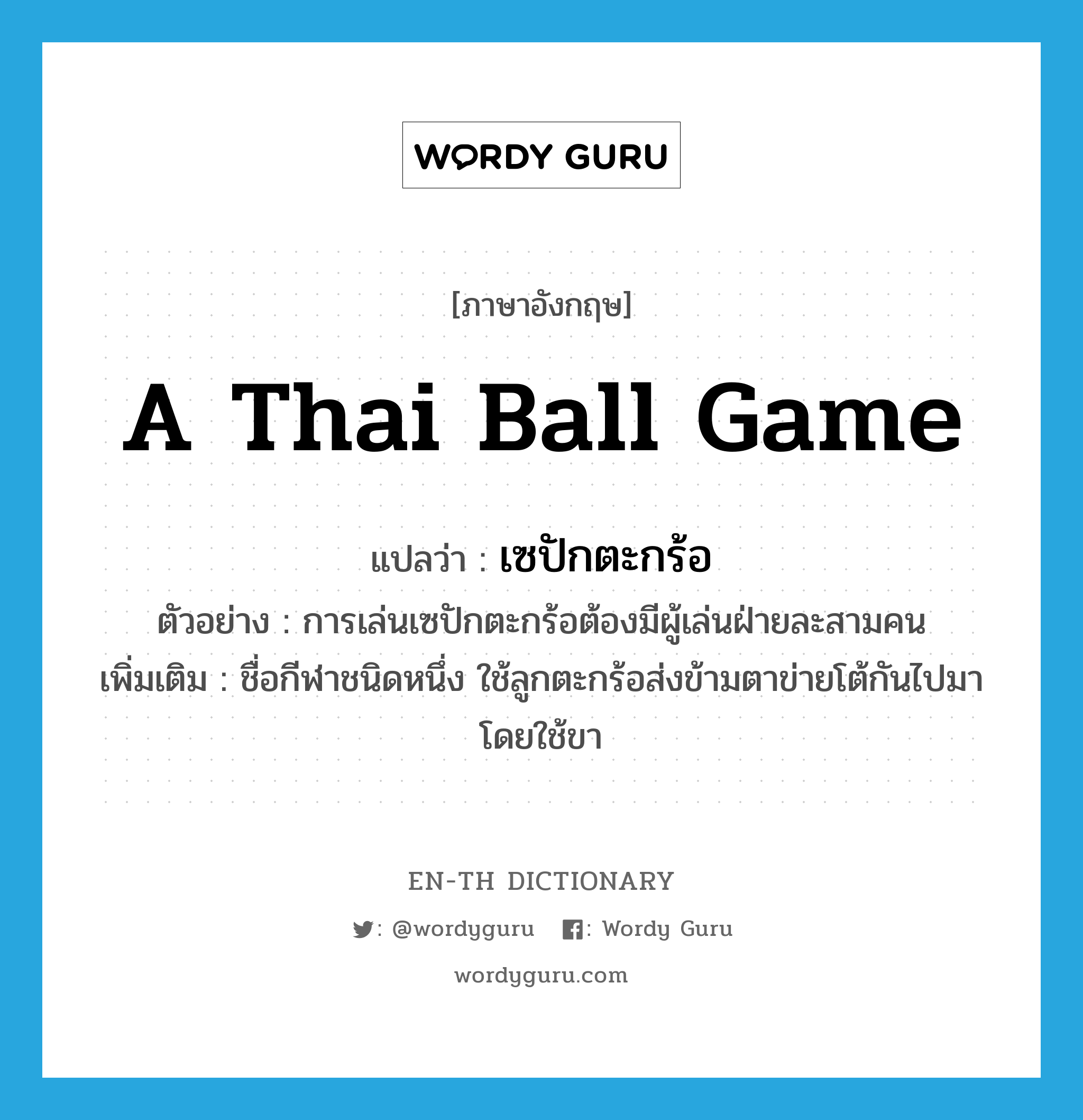 a Thai ball game แปลว่า?, คำศัพท์ภาษาอังกฤษ a Thai ball game แปลว่า เซปักตะกร้อ ประเภท N ตัวอย่าง การเล่นเซปักตะกร้อต้องมีผู้เล่นฝ่ายละสามคน เพิ่มเติม ชื่อกีฬาชนิดหนึ่ง ใช้ลูกตะกร้อส่งข้ามตาข่ายโต้กันไปมา โดยใช้ขา หมวด N