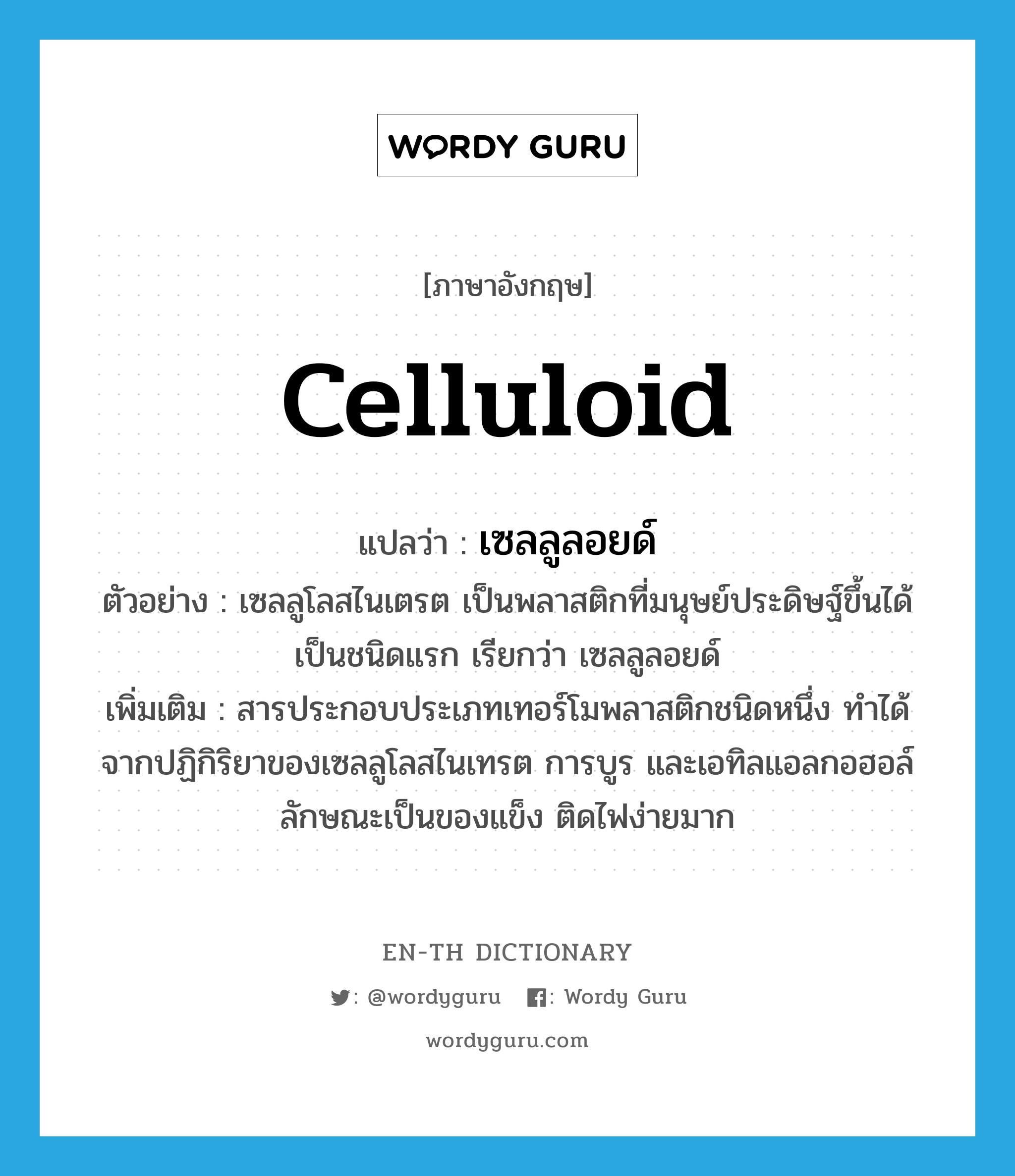 celluloid แปลว่า?, คำศัพท์ภาษาอังกฤษ celluloid แปลว่า เซลลูลอยด์ ประเภท N ตัวอย่าง เซลลูโลสไนเตรต เป็นพลาสติกที่มนุษย์ประดิษฐ์ขึ้นได้เป็นชนิดแรก เรียกว่า เซลลูลอยด์ เพิ่มเติม สารประกอบประเภทเทอร์โมพลาสติกชนิดหนึ่ง ทำได้จากปฏิกิริยาของเซลลูโลสไนเทรต การบูร และเอทิลแอลกอฮอล์ ลักษณะเป็นของแข็ง ติดไฟง่ายมาก หมวด N