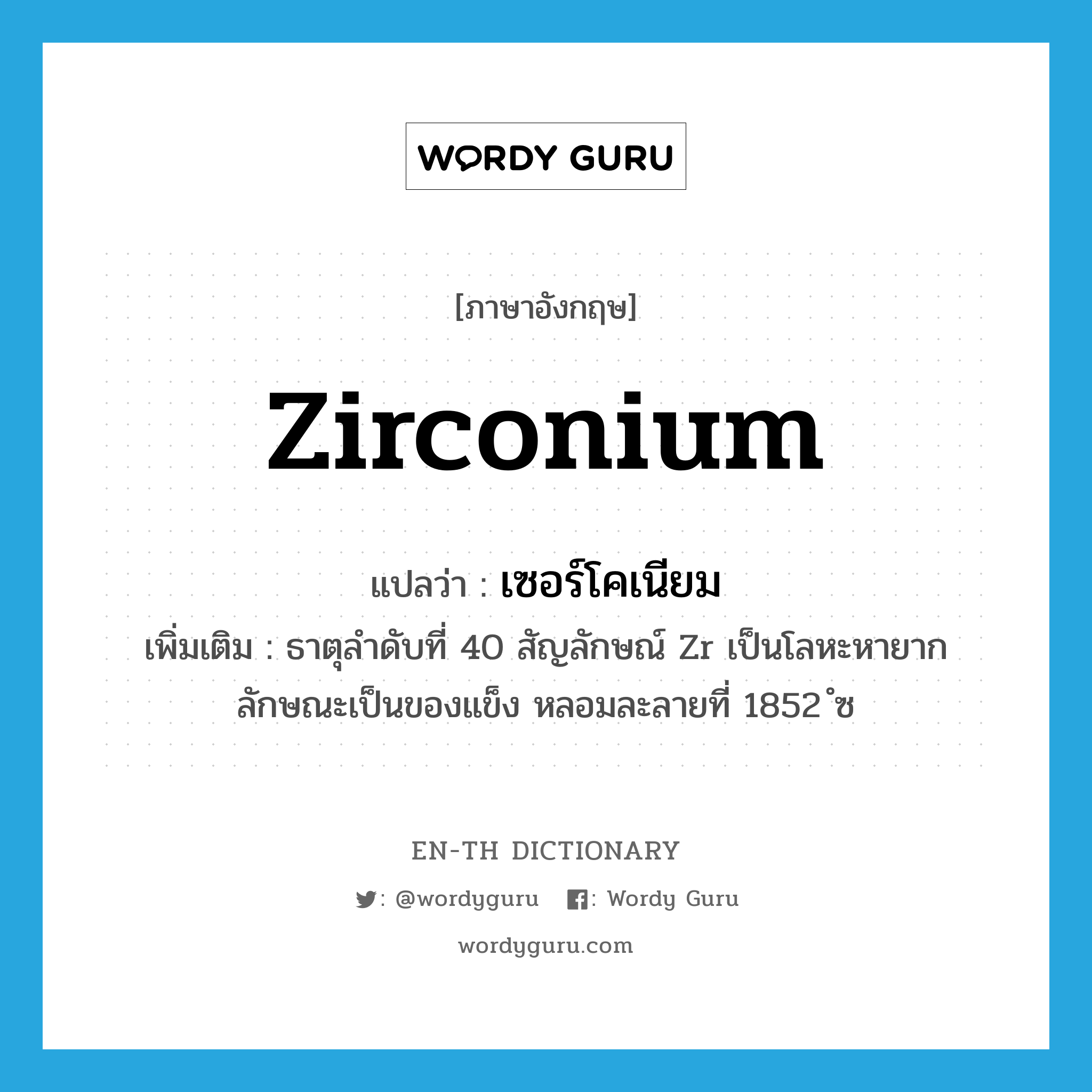 เซอร์โคเนียม ภาษาอังกฤษ?, คำศัพท์ภาษาอังกฤษ เซอร์โคเนียม แปลว่า zirconium ประเภท N เพิ่มเติม ธาตุลำดับที่ 40 สัญลักษณ์ Zr เป็นโลหะหายาก ลักษณะเป็นของแข็ง หลอมละลายที่ 1852 ํซ หมวด N