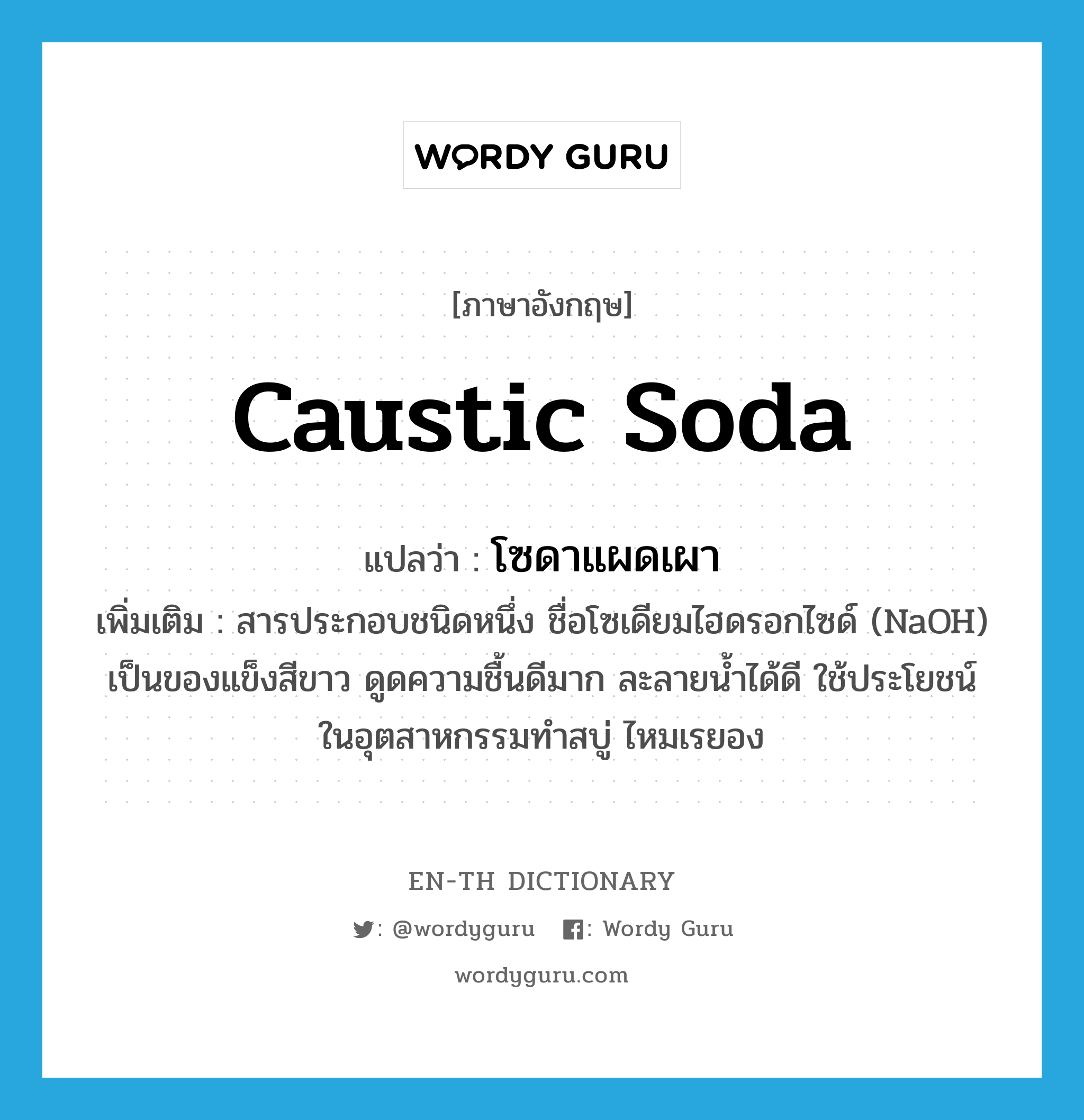 caustic soda แปลว่า?, คำศัพท์ภาษาอังกฤษ caustic soda แปลว่า โซดาแผดเผา ประเภท N เพิ่มเติม สารประกอบชนิดหนึ่ง ชื่อโซเดียมไฮดรอกไซด์ (NaOH) เป็นของแข็งสีขาว ดูดความชื้นดีมาก ละลายน้ำได้ดี ใช้ประโยชน์ในอุตสาหกรรมทำสบู่ ไหมเรยอง หมวด N