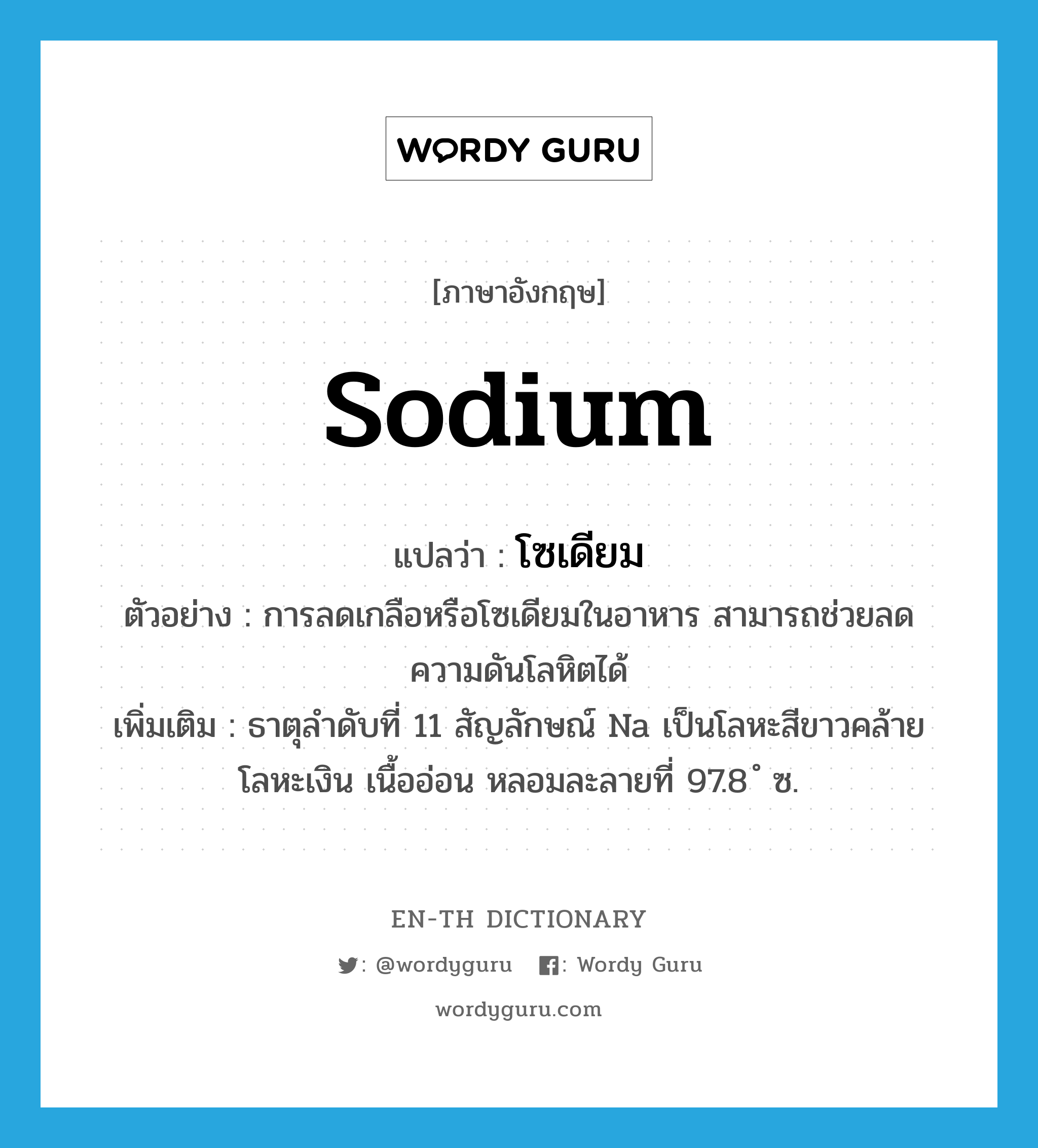 sodium แปลว่า?, คำศัพท์ภาษาอังกฤษ sodium แปลว่า โซเดียม ประเภท N ตัวอย่าง การลดเกลือหรือโซเดียมในอาหาร สามารถช่วยลดความดันโลหิตได้ เพิ่มเติม ธาตุลำดับที่ 11 สัญลักษณ์ Na เป็นโลหะสีขาวคล้ายโลหะเงิน เนื้ออ่อน หลอมละลายที่ 97.8 ํ ซ. หมวด N