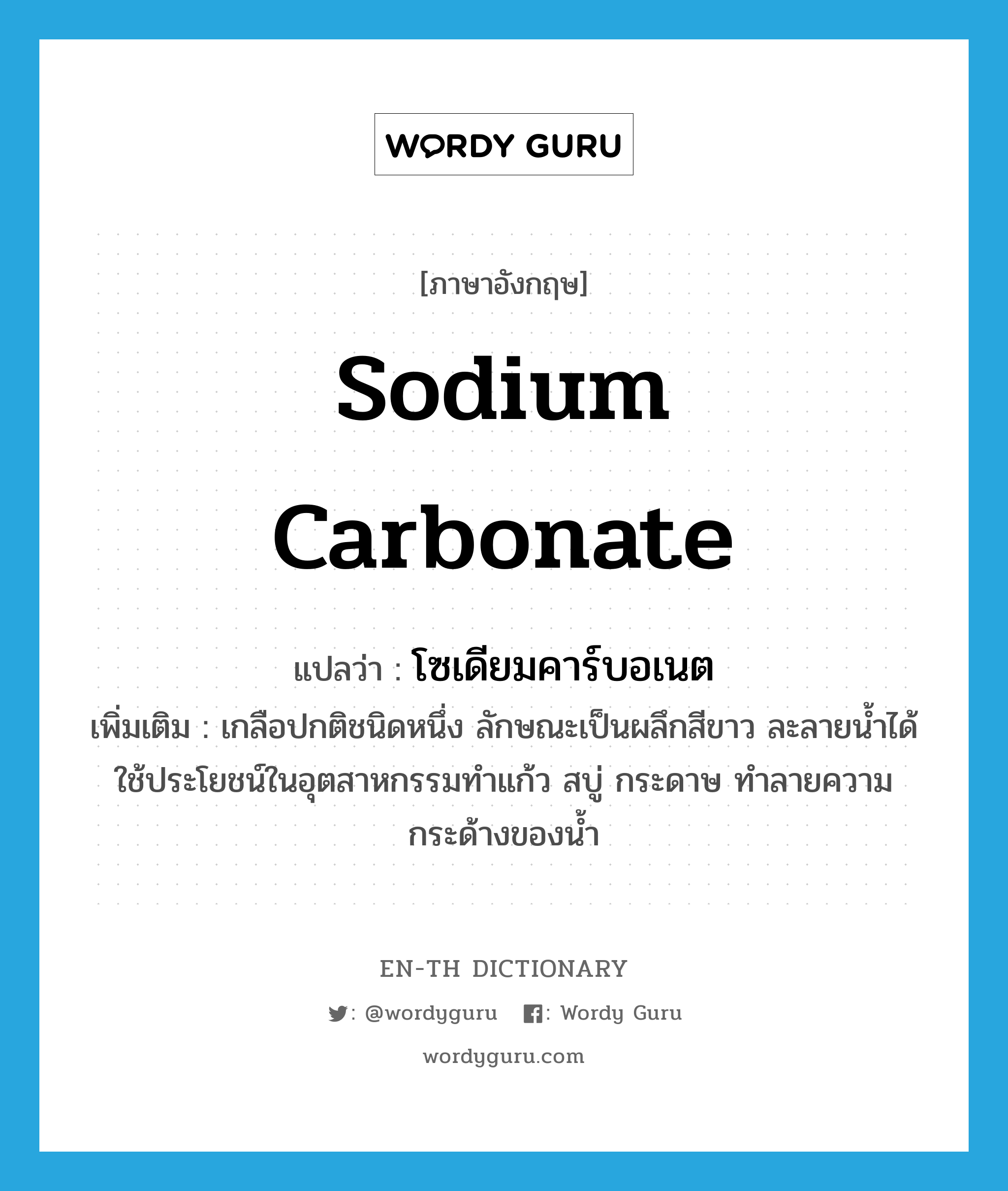 โซเดียมคาร์บอเนต ภาษาอังกฤษ?, คำศัพท์ภาษาอังกฤษ โซเดียมคาร์บอเนต แปลว่า sodium carbonate ประเภท N เพิ่มเติม เกลือปกติชนิดหนึ่ง ลักษณะเป็นผลึกสีขาว ละลายน้ำได้ ใช้ประโยชน์ในอุตสาหกรรมทำแก้ว สบู่ กระดาษ ทำลายความกระด้างของน้ำ หมวด N