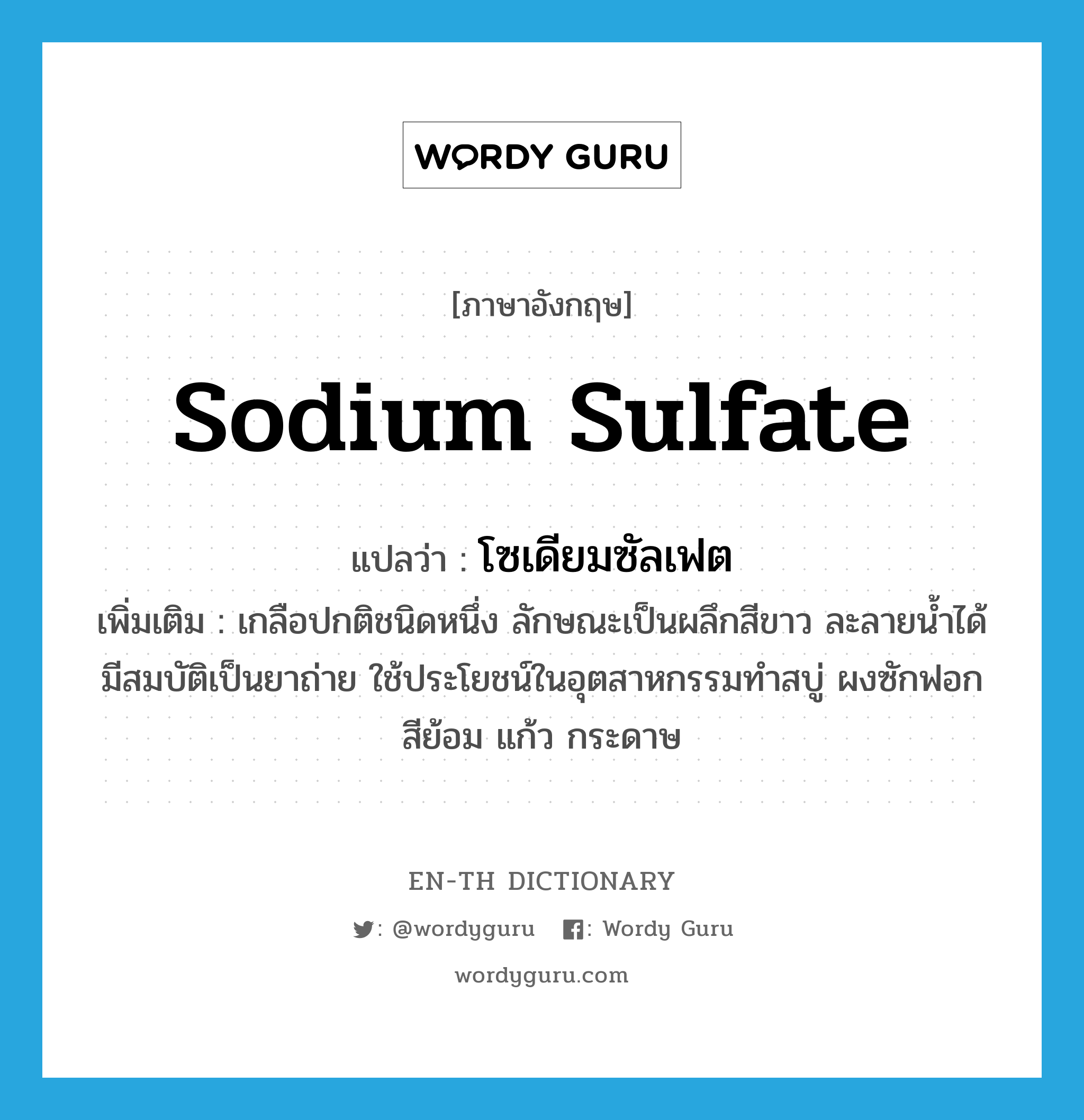 sodium sulfate แปลว่า?, คำศัพท์ภาษาอังกฤษ sodium sulfate แปลว่า โซเดียมซัลเฟต ประเภท N เพิ่มเติม เกลือปกติชนิดหนึ่ง ลักษณะเป็นผลึกสีขาว ละลายน้ำได้ มีสมบัติเป็นยาถ่าย ใช้ประโยชน์ในอุตสาหกรรมทำสบู่ ผงซักฟอก สีย้อม แก้ว กระดาษ หมวด N
