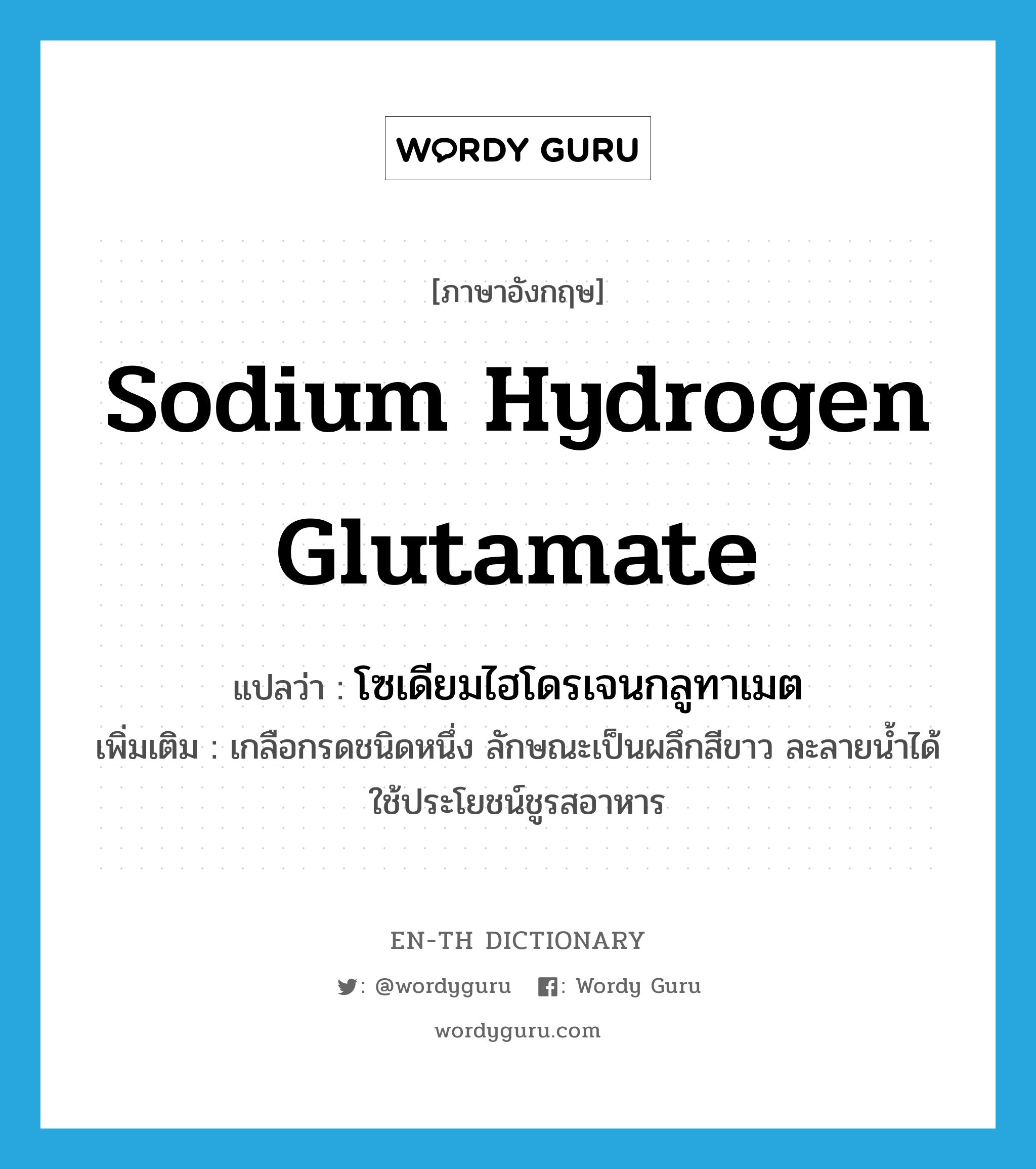 sodium hydrogen glutamate แปลว่า?, คำศัพท์ภาษาอังกฤษ sodium hydrogen glutamate แปลว่า โซเดียมไฮโดรเจนกลูทาเมต ประเภท N เพิ่มเติม เกลือกรดชนิดหนึ่ง ลักษณะเป็นผลึกสีขาว ละลายน้ำได้ ใช้ประโยชน์ชูรสอาหาร หมวด N