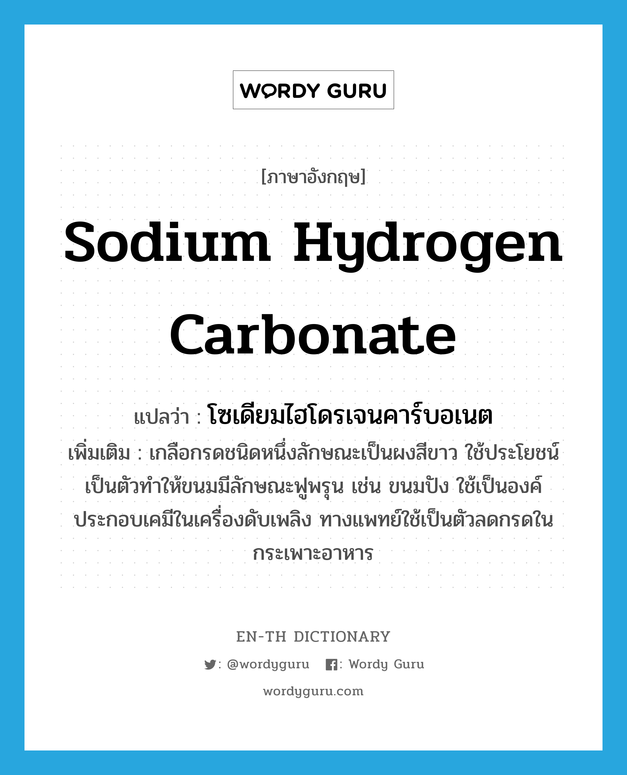 sodium hydrogen carbonate แปลว่า?, คำศัพท์ภาษาอังกฤษ sodium hydrogen carbonate แปลว่า โซเดียมไฮโดรเจนคาร์บอเนต ประเภท N เพิ่มเติม เกลือกรดชนิดหนึ่งลักษณะเป็นผงสีขาว ใช้ประโยชน์เป็นตัวทำให้ขนมมีลักษณะฟูพรุน เช่น ขนมปัง ใช้เป็นองค์ประกอบเคมีในเครื่องดับเพลิง ทางแพทย์ใช้เป็นตัวลดกรดในกระเพาะอาหาร หมวด N