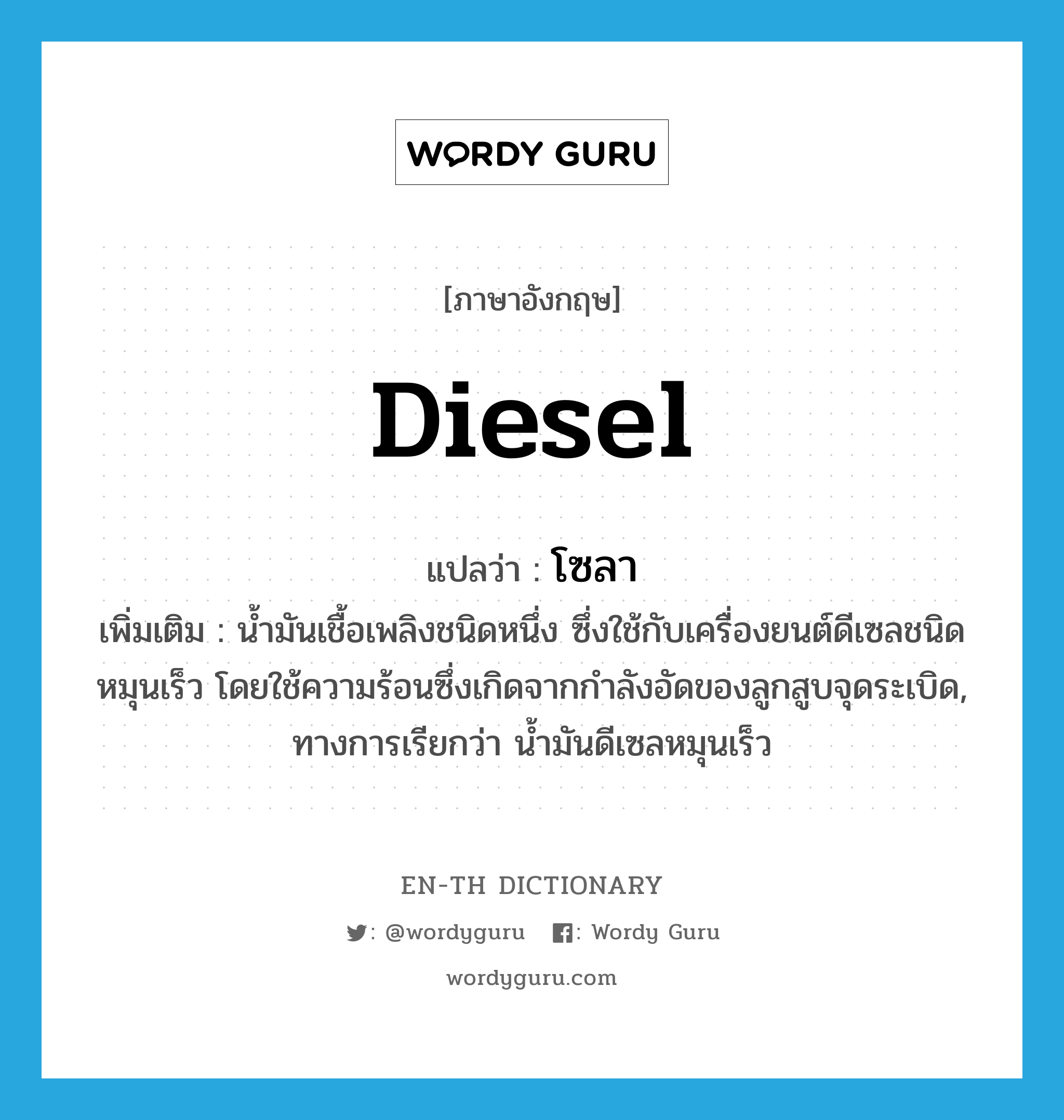 diesel แปลว่า?, คำศัพท์ภาษาอังกฤษ diesel แปลว่า โซลา ประเภท N เพิ่มเติม น้ำมันเชื้อเพลิงชนิดหนึ่ง ซึ่งใช้กับเครื่องยนต์ดีเซลชนิดหมุนเร็ว โดยใช้ความร้อนซึ่งเกิดจากกำลังอัดของลูกสูบจุดระเบิด, ทางการเรียกว่า น้ำมันดีเซลหมุนเร็ว หมวด N