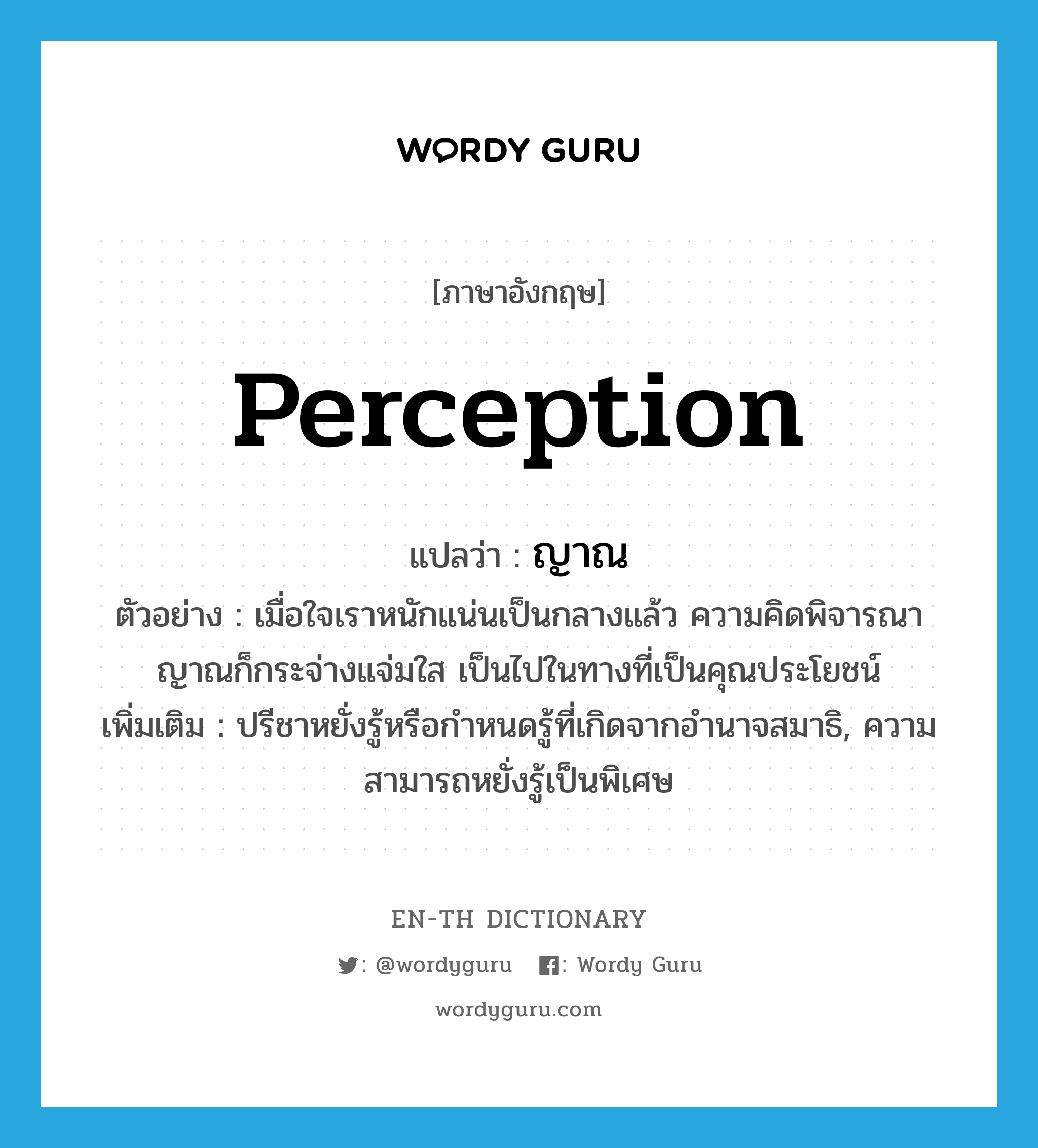 perception แปลว่า?, คำศัพท์ภาษาอังกฤษ perception แปลว่า ญาณ ประเภท N ตัวอย่าง เมื่อใจเราหนักแน่นเป็นกลางแล้ว ความคิดพิจารณาญาณก็กระจ่างแจ่มใส เป็นไปในทางที่เป็นคุณประโยชน์ เพิ่มเติม ปรีชาหยั่งรู้หรือกำหนดรู้ที่เกิดจากอำนาจสมาธิ, ความสามารถหยั่งรู้เป็นพิเศษ หมวด N