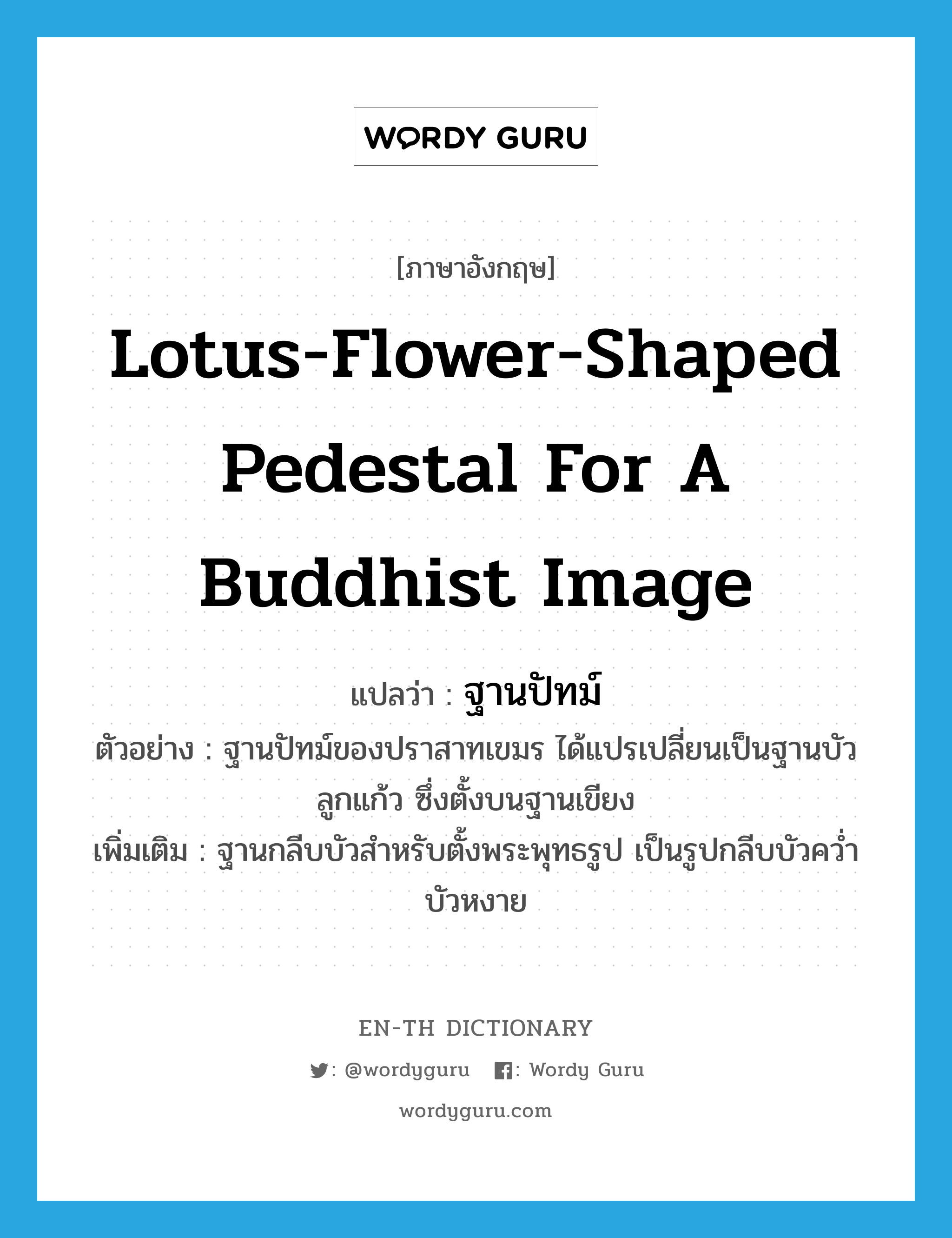 lotus-flower-shaped pedestal for a Buddhist image แปลว่า?, คำศัพท์ภาษาอังกฤษ lotus-flower-shaped pedestal for a Buddhist image แปลว่า ฐานปัทม์ ประเภท N ตัวอย่าง ฐานปัทม์ของปราสาทเขมร ได้แปรเปลี่ยนเป็นฐานบัวลูกแก้ว ซึ่งตั้งบนฐานเขียง เพิ่มเติม ฐานกลีบบัวสำหรับตั้งพระพุทธรูป เป็นรูปกลีบบัวคว่ำ บัวหงาย หมวด N