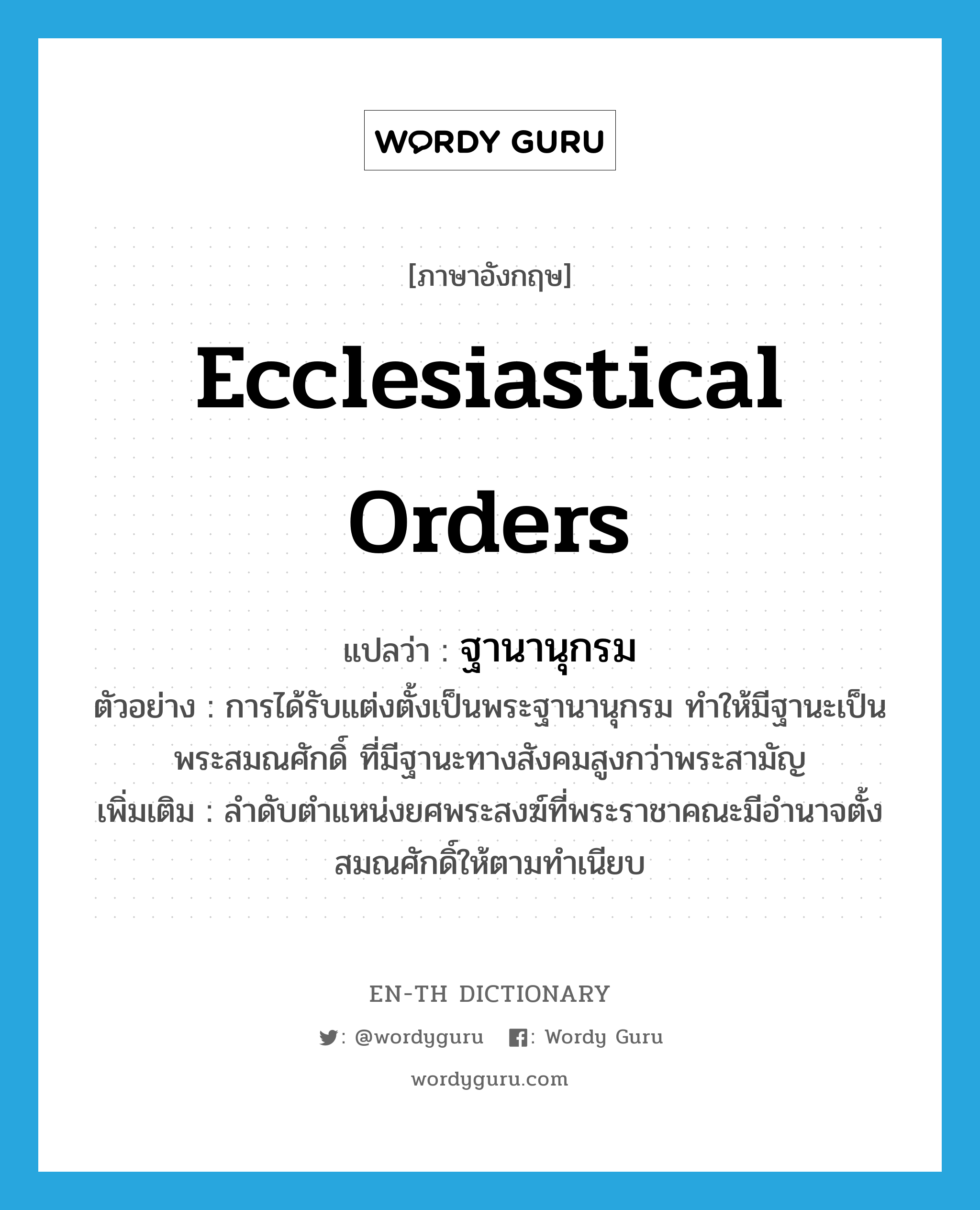 ecclesiastical orders แปลว่า?, คำศัพท์ภาษาอังกฤษ ecclesiastical orders แปลว่า ฐานานุกรม ประเภท N ตัวอย่าง การได้รับแต่งตั้งเป็นพระฐานานุกรม ทำให้มีฐานะเป็นพระสมณศักดิ์ ที่มีฐานะทางสังคมสูงกว่าพระสามัญ เพิ่มเติม ลำดับตำแหน่งยศพระสงฆ์ที่พระราชาคณะมีอำนาจตั้งสมณศักดิ์ให้ตามทำเนียบ หมวด N