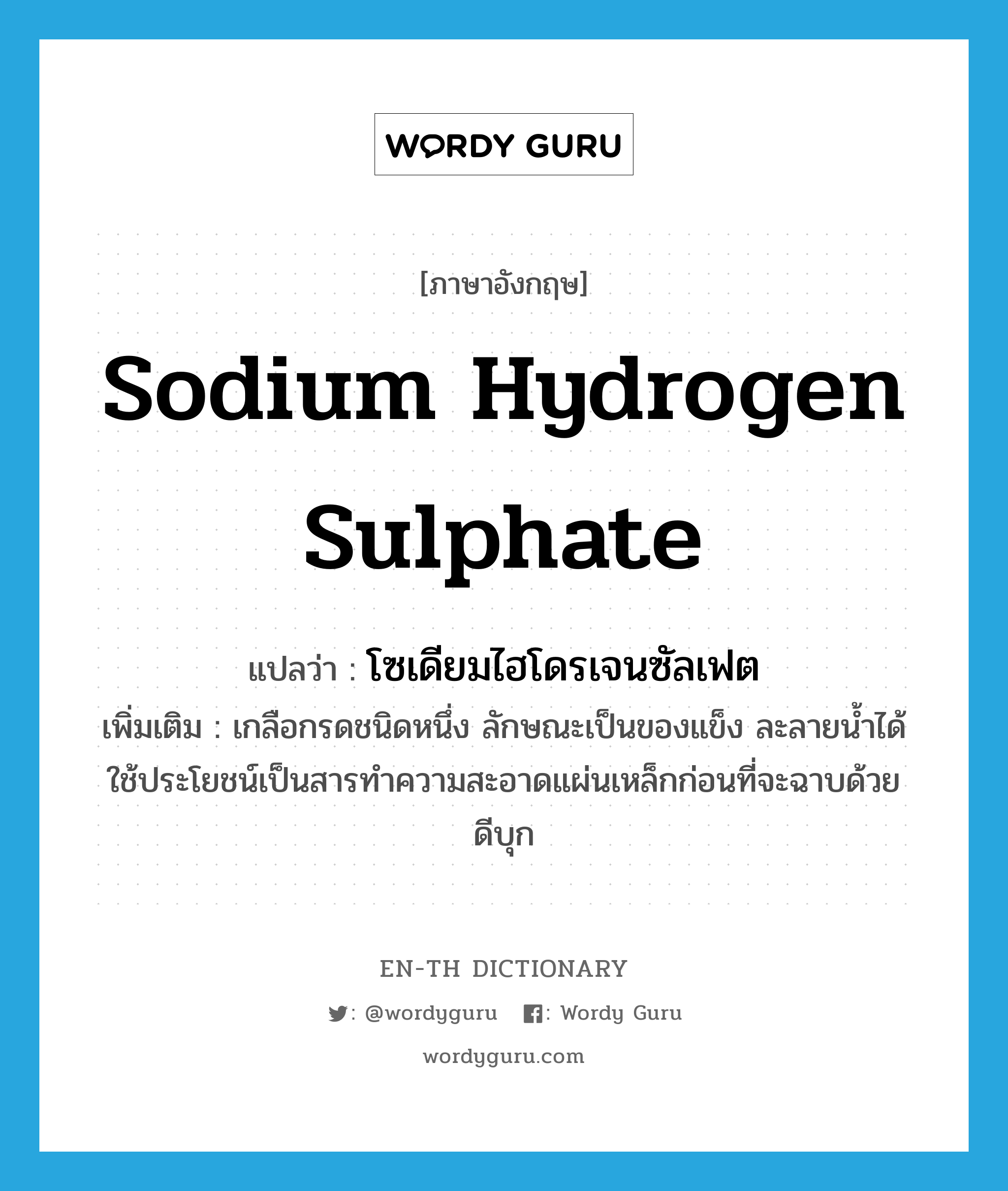 sodium hydrogen sulphate แปลว่า?, คำศัพท์ภาษาอังกฤษ sodium hydrogen sulphate แปลว่า โซเดียมไฮโดรเจนซัลเฟต ประเภท N เพิ่มเติม เกลือกรดชนิดหนึ่ง ลักษณะเป็นของแข็ง ละลายน้ำได้ ใช้ประโยชน์เป็นสารทำความสะอาดแผ่นเหล็กก่อนที่จะฉาบด้วยดีบุก หมวด N