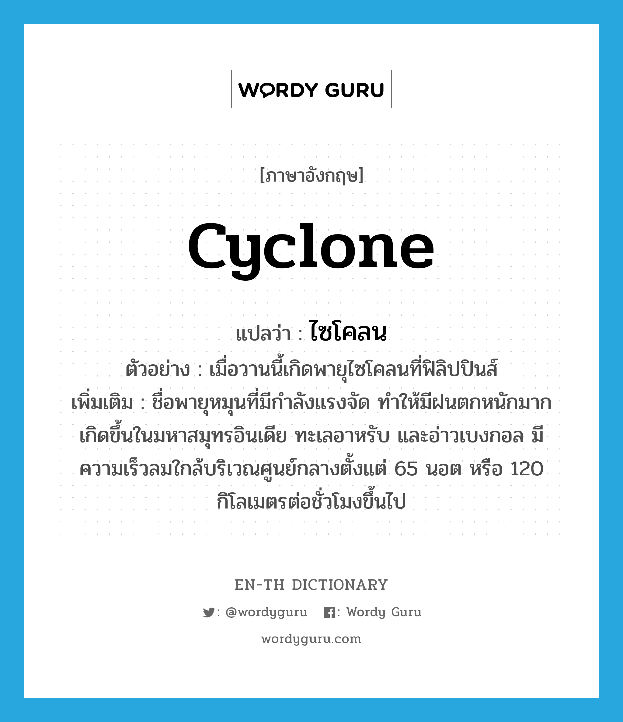 cyclone แปลว่า?, คำศัพท์ภาษาอังกฤษ cyclone แปลว่า ไซโคลน ประเภท N ตัวอย่าง เมื่อวานนี้เกิดพายุไซโคลนที่ฟิลิปปินส์ เพิ่มเติม ชื่อพายุหมุนที่มีกำลังแรงจัด ทำให้มีฝนตกหนักมาก เกิดขึ้นในมหาสมุทรอินเดีย ทะเลอาหรับ และอ่าวเบงกอล มีความเร็วลมใกล้บริเวณศูนย์กลางตั้งแต่ 65 นอต หรือ 120 กิโลเมตรต่อชั่วโมงขึ้นไป หมวด N