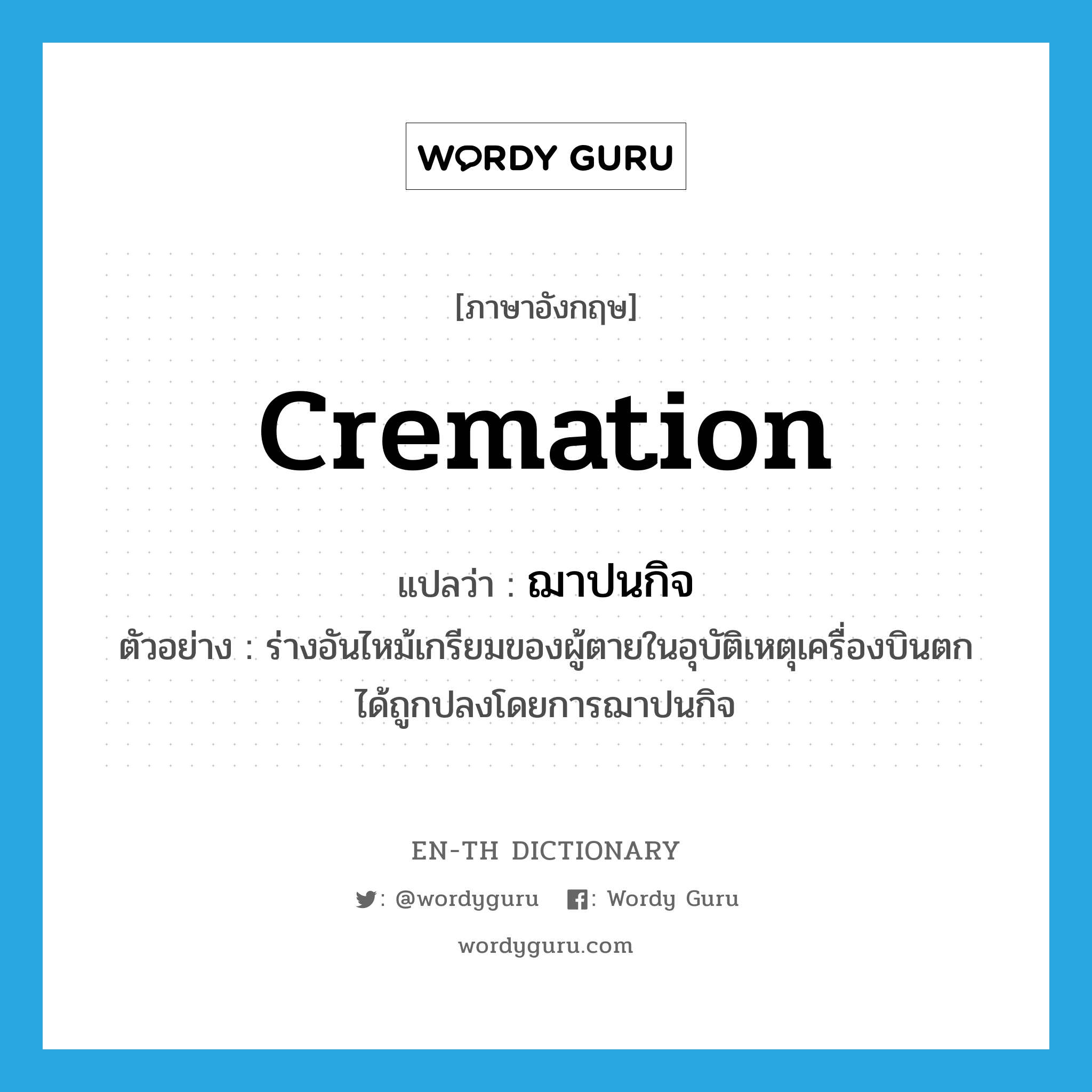cremation แปลว่า?, คำศัพท์ภาษาอังกฤษ cremation แปลว่า ฌาปนกิจ ประเภท N ตัวอย่าง ร่างอันไหม้เกรียมของผู้ตายในอุบัติเหตุเครื่องบินตก ได้ถูกปลงโดยการฌาปนกิจ หมวด N