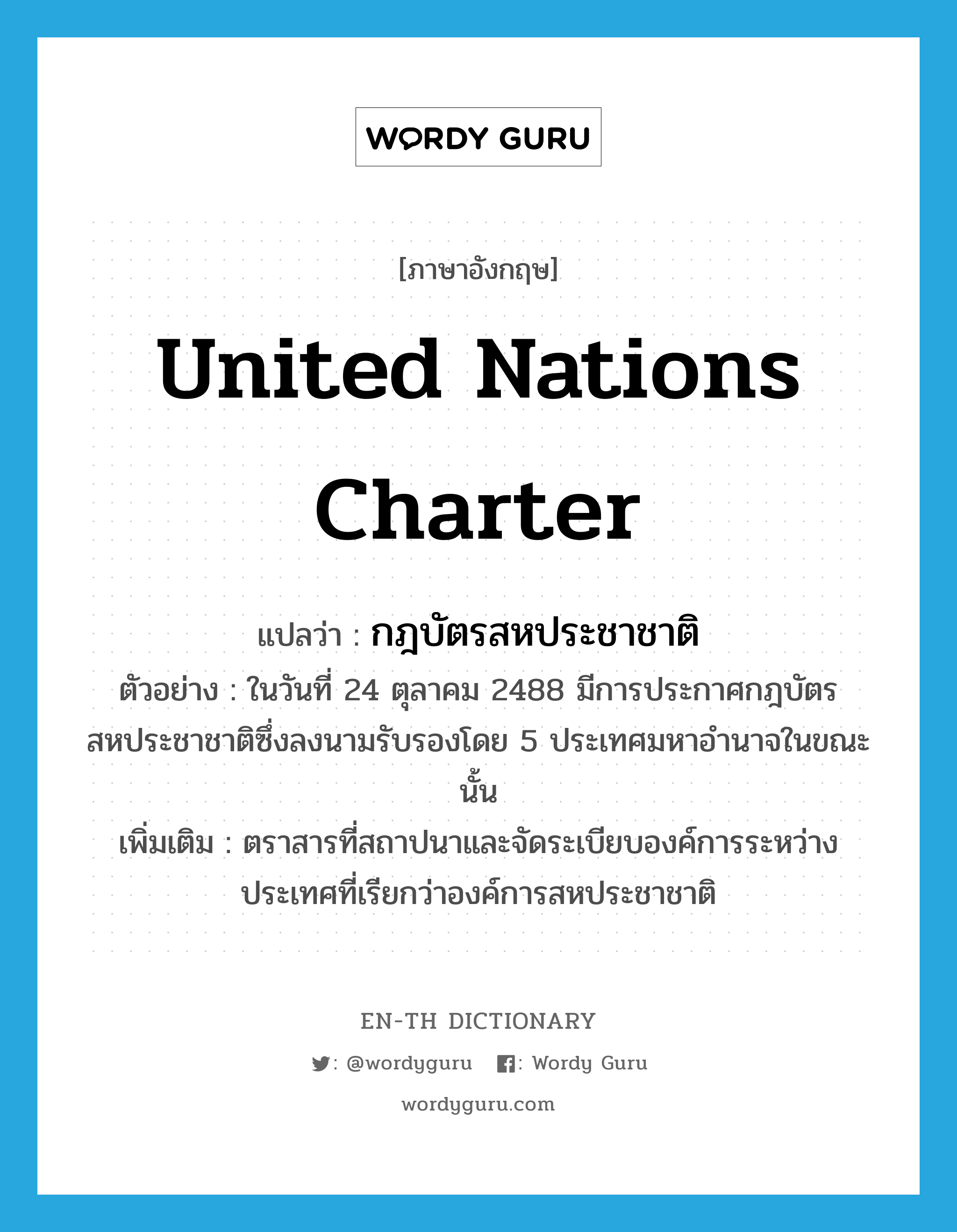 United Nations Charter แปลว่า?, คำศัพท์ภาษาอังกฤษ United Nations Charter แปลว่า กฎบัตรสหประชาชาติ ประเภท N ตัวอย่าง ในวันที่ 24 ตุลาคม 2488 มีการประกาศกฎบัตรสหประชาชาติซึ่งลงนามรับรองโดย 5 ประเทศมหาอำนาจในขณะนั้น เพิ่มเติม ตราสารที่สถาปนาและจัดระเบียบองค์การระหว่างประเทศที่เรียกว่าองค์การสหประชาชาติ หมวด N