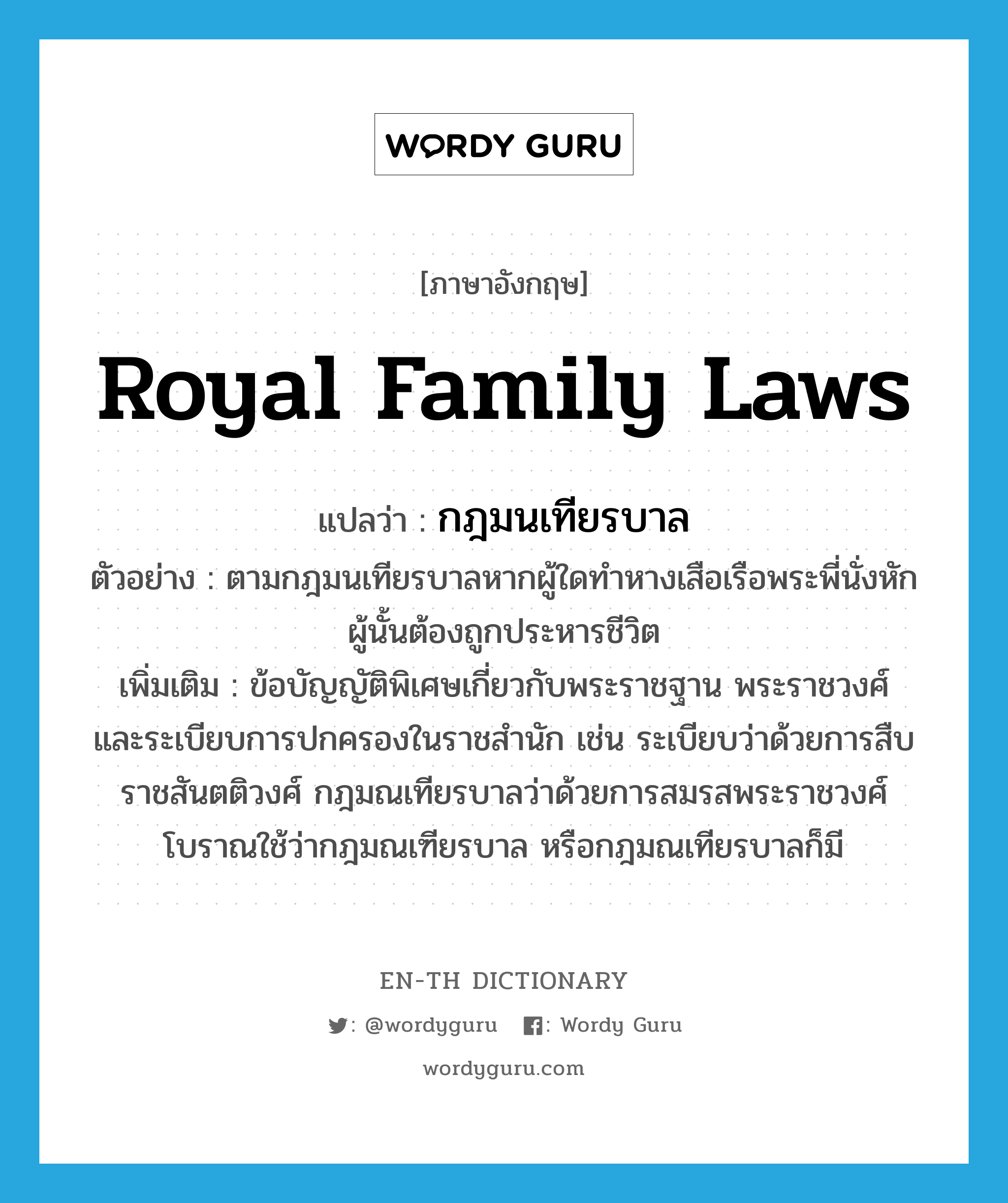 royal family laws แปลว่า?, คำศัพท์ภาษาอังกฤษ royal family laws แปลว่า กฎมนเทียรบาล ประเภท N ตัวอย่าง ตามกฎมนเทียรบาลหากผู้ใดทำหางเสือเรือพระพี่นั่งหักผู้นั้นต้องถูกประหารชีวิต เพิ่มเติม ข้อบัญญัติพิเศษเกี่ยวกับพระราชฐาน พระราชวงศ์ และระเบียบการปกครองในราชสำนัก เช่น ระเบียบว่าด้วยการสืบราชสันตติวงศ์ กฎมณเทียรบาลว่าด้วยการสมรสพระราชวงศ์ โบราณใช้ว่ากฎมณเฑียรบาล หรือกฎมณเทียรบาลก็มี หมวด N