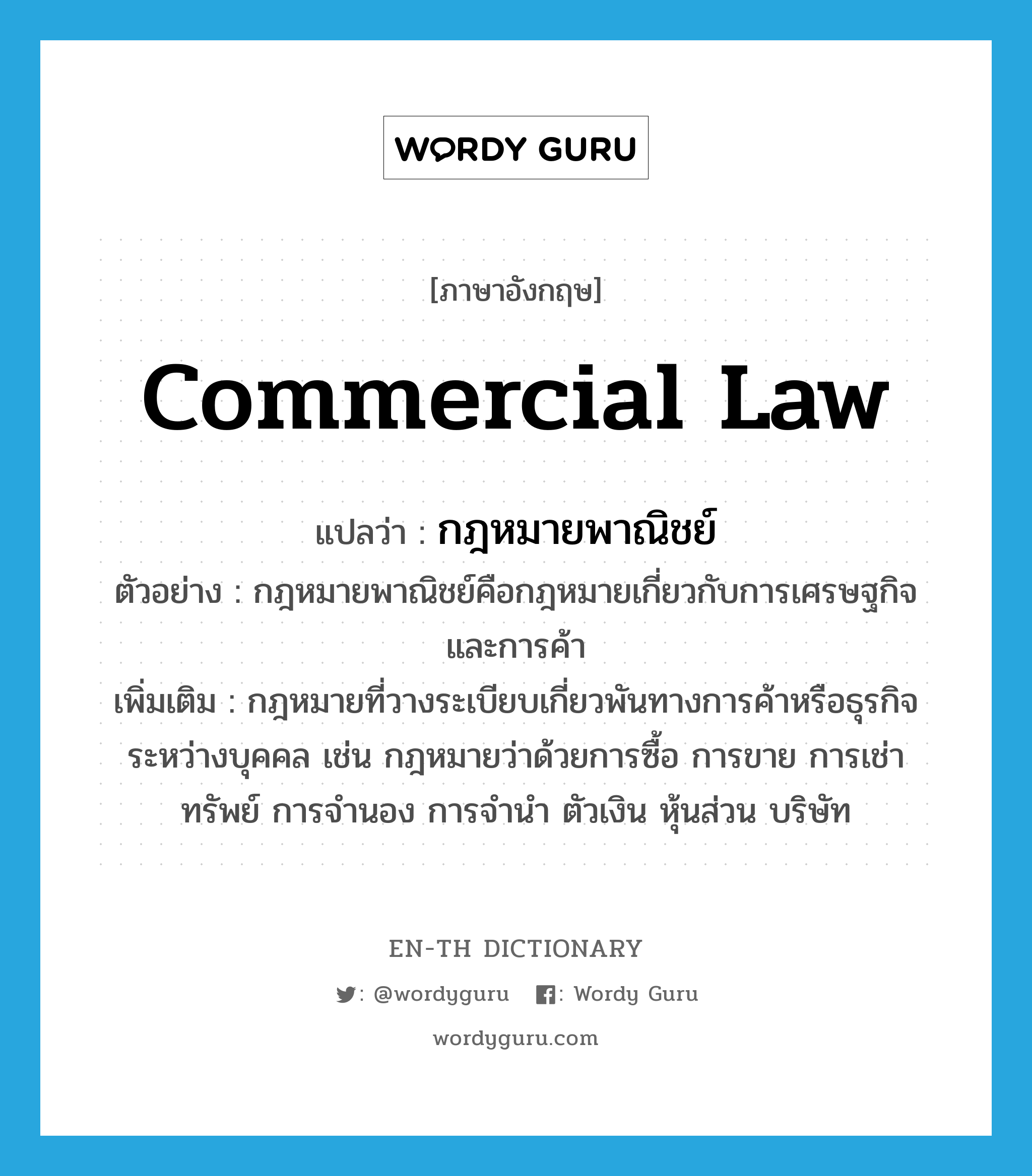 กฎหมายพาณิชย์ ภาษาอังกฤษ?, คำศัพท์ภาษาอังกฤษ กฎหมายพาณิชย์ แปลว่า commercial law ประเภท N ตัวอย่าง กฎหมายพาณิชย์คือกฎหมายเกี่ยวกับการเศรษฐกิจและการค้า เพิ่มเติม กฎหมายที่วางระเบียบเกี่ยวพันทางการค้าหรือธุรกิจระหว่างบุคคล เช่น กฎหมายว่าด้วยการซื้อ การขาย การเช่าทรัพย์ การจำนอง การจำนำ ตัวเงิน หุ้นส่วน บริษัท หมวด N